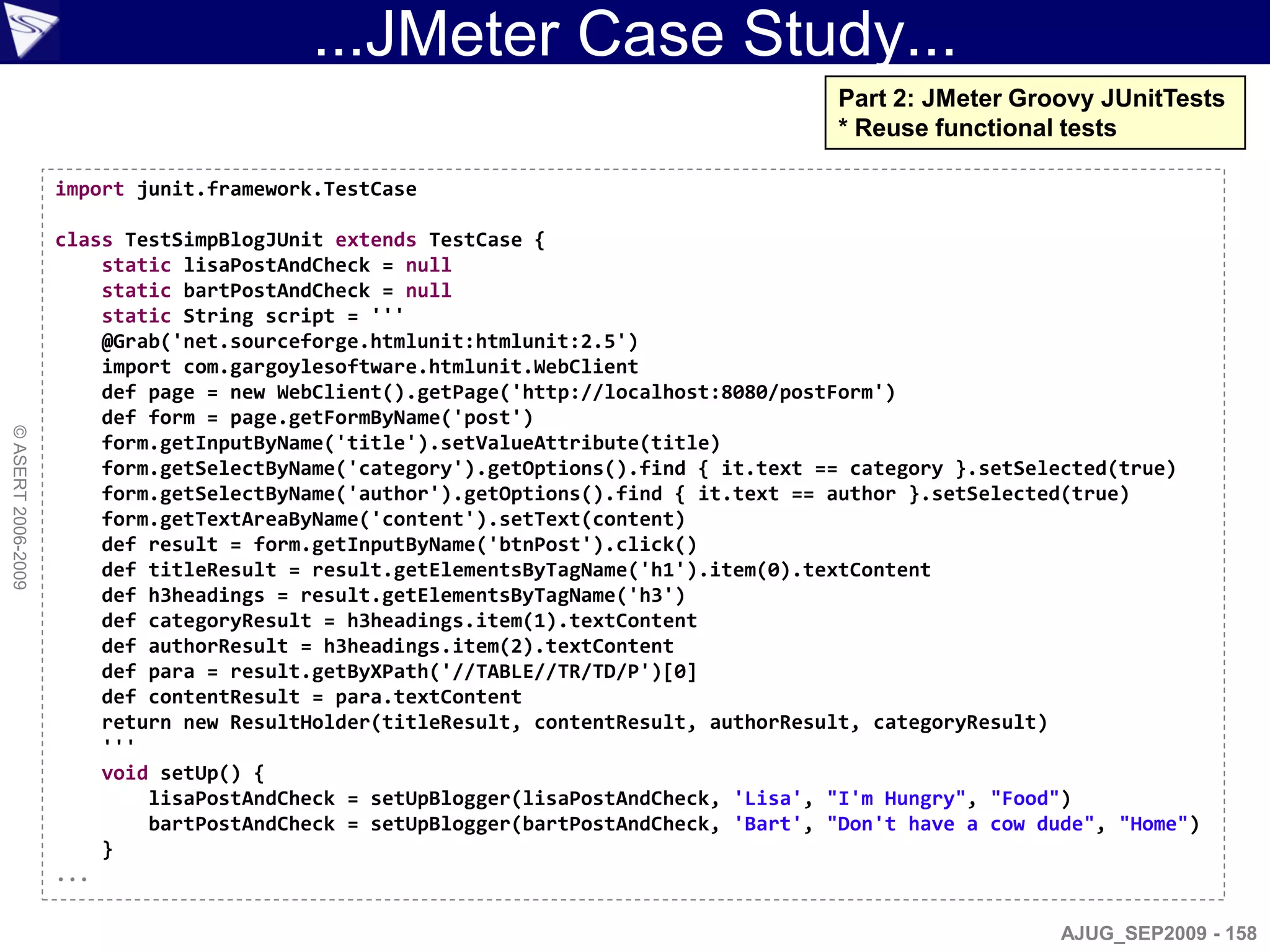 ...JMeter Case Study...
                                                                                       Part 2: JMeter Groovy JUnitTests
                                                                                       * Reuse functional tests

                    import junit.framework.TestCase

                    class TestSimpBlogJUnit extends TestCase {
                        static lisaPostAndCheck = null
                        static bartPostAndCheck = null
                        static String script = '''
                        @Grab('net.sourceforge.htmlunit:htmlunit:2.5')
                        import com.gargoylesoftware.htmlunit.WebClient
                        def page = new WebClient().getPage('http://localhost:8080/postForm')
                        def form = page.getFormByName('post')
© ASERT 2006-2009




                        form.getInputByName('title').setValueAttribute(title)
                        form.getSelectByName('category').getOptions().find { it.text == category }.setSelected(true)
                        form.getSelectByName('author').getOptions().find { it.text == author }.setSelected(true)
                        form.getTextAreaByName('content').setText(content)
                        def result = form.getInputByName('btnPost').click()
                        def titleResult = result.getElementsByTagName('h1').item(0).textContent
                        def h3headings = result.getElementsByTagName('h3')
                        def categoryResult = h3headings.item(1).textContent
                        def authorResult = h3headings.item(2).textContent
                        def para = result.getByXPath('//TABLE//TR/TD/P')[0]
                        def contentResult = para.textContent
                        return new ResultHolder(titleResult, contentResult, authorResult, categoryResult)
                        '''
                        void setUp() {
                            lisaPostAndCheck = setUpBlogger(lisaPostAndCheck, 'Lisa', "I'm Hungry", "Food")
                            bartPostAndCheck = setUpBlogger(bartPostAndCheck, 'Bart', "Don't have a cow dude", "Home")
                        }
                    ...

                                                                                                          AJUG_SEP2009 - 158
 