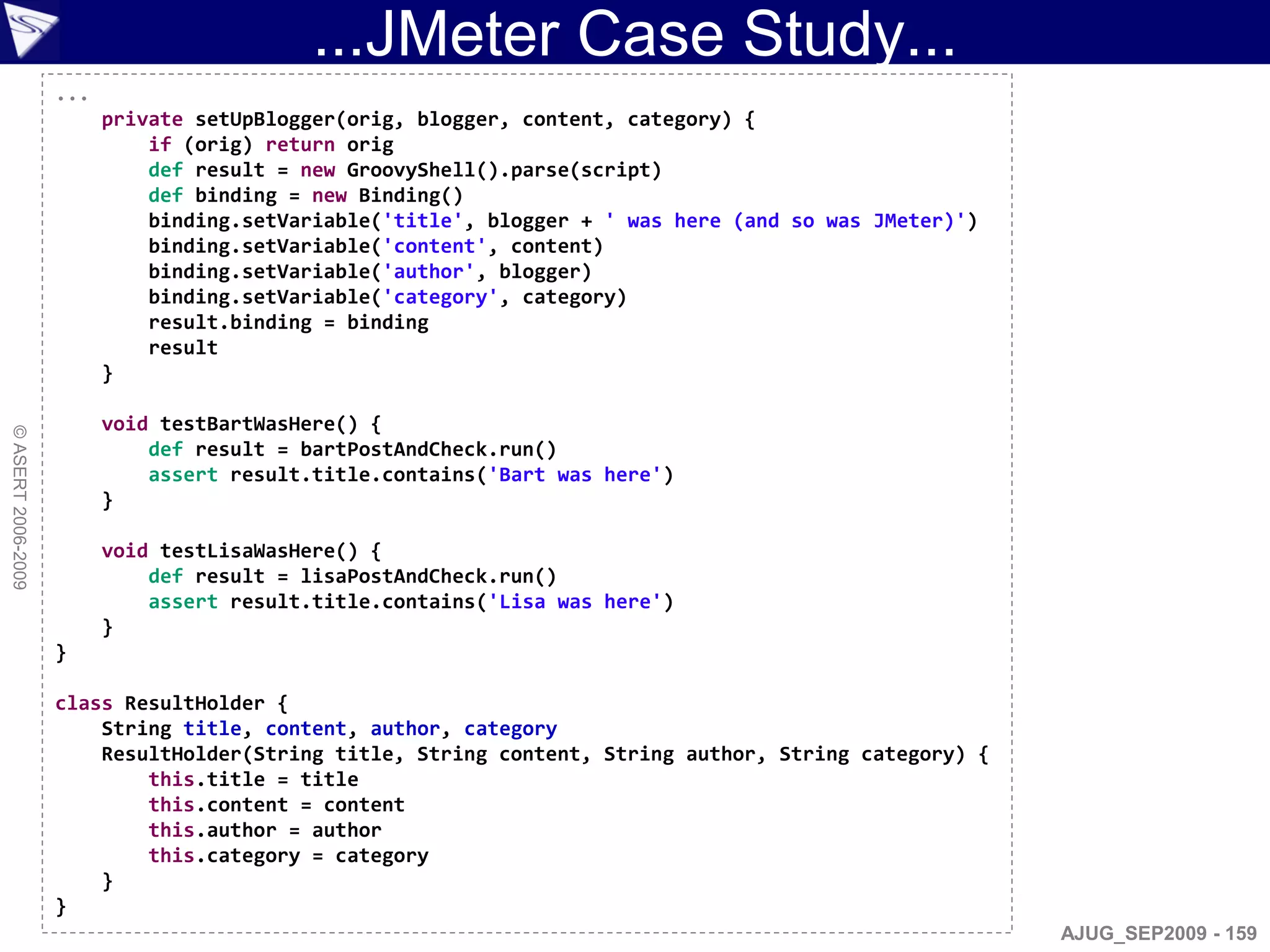 ...JMeter Case Study...
                    ...
                          private setUpBlogger(orig, blogger, content, category) {
                              if (orig) return orig
                              def result = new GroovyShell().parse(script)
                              def binding = new Binding()
                              binding.setVariable('title', blogger + ' was here (and so was JMeter)')
                              binding.setVariable('content', content)
                              binding.setVariable('author', blogger)
                              binding.setVariable('category', category)
                              result.binding = binding
                              result
                          }

                          void testBartWasHere() {
© ASERT 2006-2009




                              def result = bartPostAndCheck.run()
                              assert result.title.contains('Bart was here')
                          }

                          void testLisaWasHere() {
                              def result = lisaPostAndCheck.run()
                              assert result.title.contains('Lisa was here')
                          }
                    }

                    class ResultHolder {
                        String title, content, author, category
                        ResultHolder(String title, String content, String author, String category) {
                            this.title = title
                            this.content = content
                            this.author = author
                            this.category = category
                        }
                    }
                                                                                                        AJUG_SEP2009 - 159
 