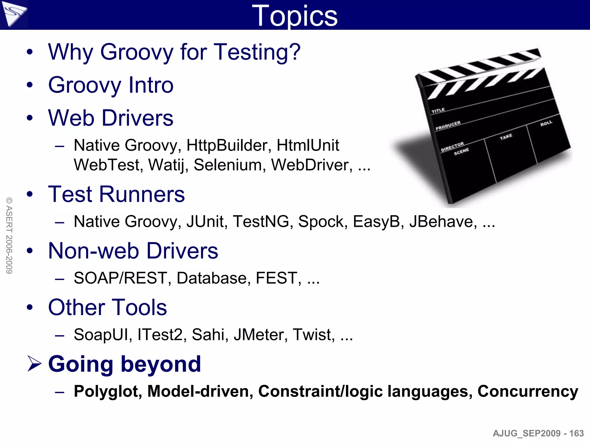 Topics
                    • Why Groovy for Testing?
                    • Groovy Intro
                    • Web Drivers
                      – Native Groovy, HttpBuilder, HtmlUnit
                        WebTest, Watij, Selenium, WebDriver, ...
                    • Test Runners
© ASERT 2006-2009




                      – Native Groovy, JUnit, TestNG, Spock, EasyB, JBehave, ...
                    • Non-web Drivers
                      – SOAP/REST, Database, FEST, ...
                    • Other Tools
                      – SoapUI, ITest2, Sahi, JMeter, Twist, ...
                     Going beyond
                      – Polyglot, Model-driven, Constraint/logic languages, Concurrency

                                                                               AJUG_SEP2009 - 163
 