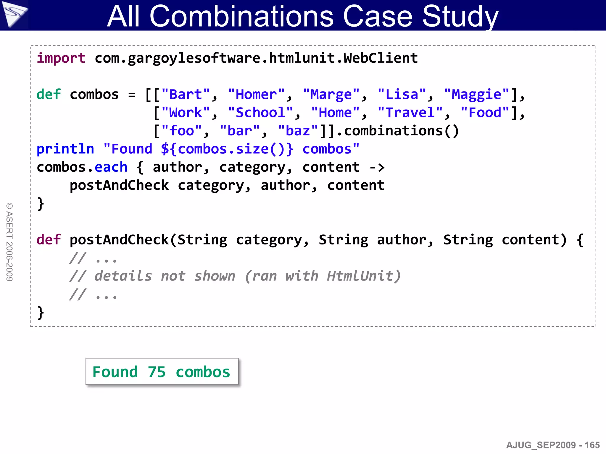 All Combinations Case Study
                    import com.gargoylesoftware.htmlunit.WebClient

                    def combos = [["Bart", "Homer", "Marge", "Lisa", "Maggie"],
                                  ["Work", "School", "Home", "Travel", "Food"],
                                  ["foo", "bar", "baz"]].combinations()
                    println "Found ${combos.size()} combos"
                    combos.each { author, category, content ->
                        postAndCheck category, author, content
                    }
© ASERT 2006-2009




                    def postAndCheck(String category, String author, String content) {
                        // ...
                        // details not shown (ran with HtmlUnit)
                        // ...
                    }


                          Found 75 combos



                                                                            AJUG_SEP2009 - 165
 
