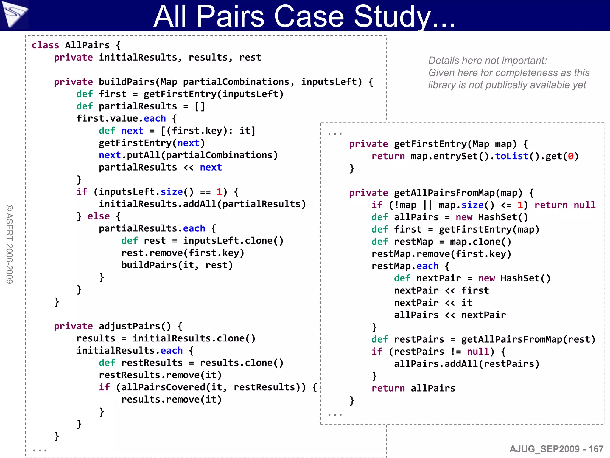 All Pairs Case Study...
                    class AllPairs {
                        private initialResults, results, rest                               Details here not important:
                                                                                            Given here for completeness as this
                          private buildPairs(Map partialCombinations, inputsLeft) {         library is not publically available yet
                              def first = getFirstEntry(inputsLeft)
                              def partialResults = []
                              first.value.each {
                                  def next = [(first.key): it]             ...
                                  getFirstEntry(next)                          private getFirstEntry(Map map) {
                                  next.putAll(partialCombinations)                 return map.entrySet().toList().get(0)
                                  partialResults << next                       }
                              }
                              if (inputsLeft.size() == 1) {                    private getAllPairsFromMap(map) {
                                  initialResults.addAll(partialResults)            if (!map || map.size() <= 1) return null
© ASERT 2006-2009




                              } else {                                             def allPairs = new HashSet()
                                  partialResults.each {                            def first = getFirstEntry(map)
                                       def rest = inputsLeft.clone()               def restMap = map.clone()
                                       rest.remove(first.key)                      restMap.remove(first.key)
                                       buildPairs(it, rest)                        restMap.each {
                                  }                                                    def nextPair = new HashSet()
                              }                                                        nextPair << first
                          }                                                            nextPair << it
                                                                                       allPairs << nextPair
                          private adjustPairs() {                                  }
                              results = initialResults.clone()                     def restPairs = getAllPairsFromMap(rest)
                              initialResults.each {                                if (restPairs != null) {
                                  def restResults = results.clone()                    allPairs.addAll(restPairs)
                                  restResults.remove(it)                           }
                                  if (allPairsCovered(it, restResults)) {          return allPairs
                                       results.remove(it)                      }
                                  }                                        ...
                              }
                          }
                    ...                                                                                        AJUG_SEP2009 - 167
 