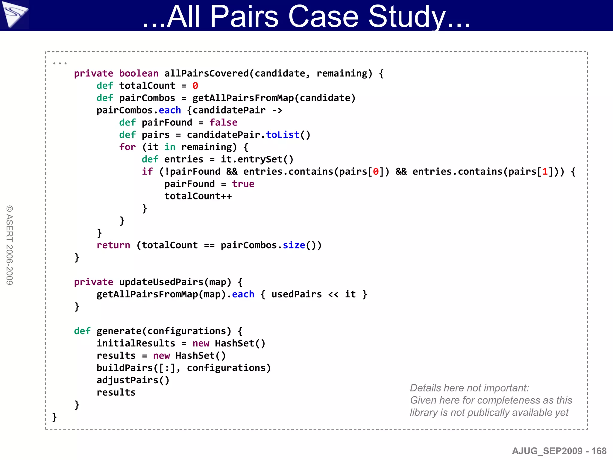 ...All Pairs Case Study...
                    ...
                          private boolean allPairsCovered(candidate, remaining) {
                              def totalCount = 0
                              def pairCombos = getAllPairsFromMap(candidate)
                              pairCombos.each {candidatePair ->
                                  def pairFound = false
                                  def pairs = candidatePair.toList()
                                  for (it in remaining) {
                                      def entries = it.entrySet()
                                      if (!pairFound && entries.contains(pairs[0]) && entries.contains(pairs[1])) {
                                          pairFound = true
                                          totalCount++
                                      }
© ASERT 2006-2009




                                  }
                              }
                              return (totalCount == pairCombos.size())
                          }

                          private updateUsedPairs(map) {
                              getAllPairsFromMap(map).each { usedPairs << it }
                          }

                          def generate(configurations) {
                              initialResults = new HashSet()
                              results = new HashSet()
                              buildPairs([:], configurations)
                              adjustPairs()
                              results                                                Details here not important:
                          }                                                          Given here for completeness as this
                    }                                                                library is not publically available yet


                                                                                                             AJUG_SEP2009 - 168
 