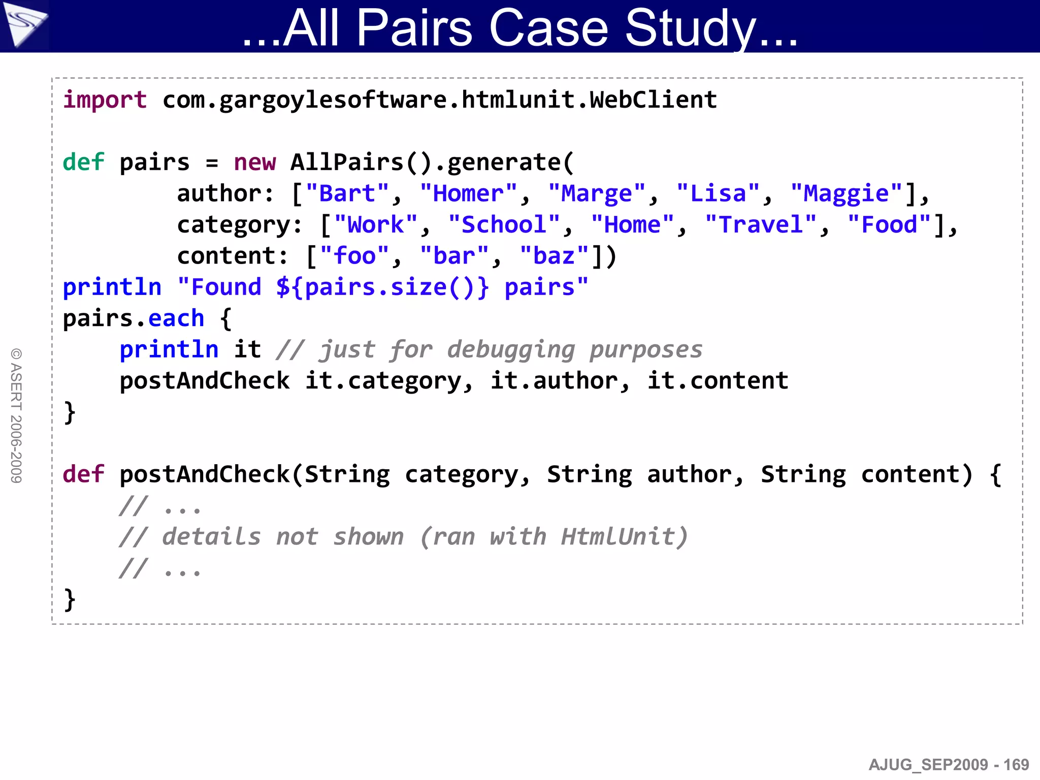 ...All Pairs Case Study...
                    import com.gargoylesoftware.htmlunit.WebClient

                    def pairs = new AllPairs().generate(
                            author: ["Bart", "Homer", "Marge", "Lisa", "Maggie"],
                            category: ["Work", "School", "Home", "Travel", "Food"],
                            content: ["foo", "bar", "baz"])
                    println "Found ${pairs.size()} pairs"
                    pairs.each {
                        println it // just for debugging purposes
© ASERT 2006-2009




                        postAndCheck it.category, it.author, it.content
                    }

                    def postAndCheck(String category, String author, String content) {
                        // ...
                        // details not shown (ran with HtmlUnit)
                        // ...
                    }




                                                                            AJUG_SEP2009 - 169
 