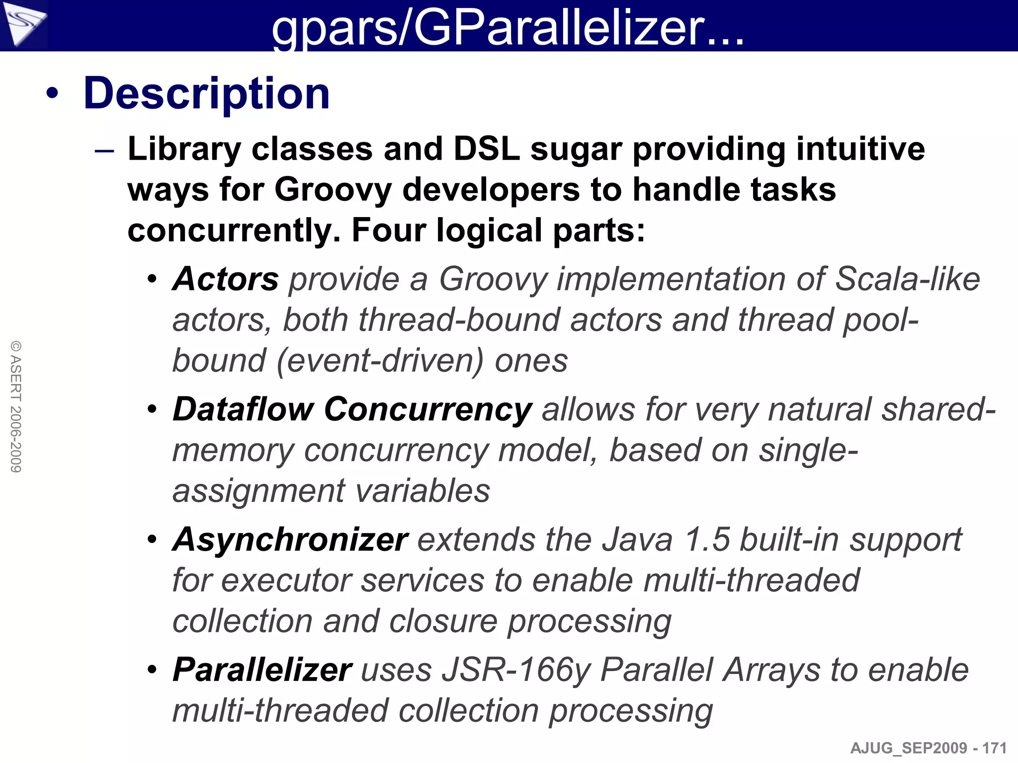 gpars/GParallelizer...
                    • Description
                      – Library classes and DSL sugar providing intuitive
                        ways for Groovy developers to handle tasks
                        concurrently. Four logical parts:
                         • Actors provide a Groovy implementation of Scala-like
                           actors, both thread-bound actors and thread pool-
© ASERT 2006-2009




                           bound (event-driven) ones
                         • Dataflow Concurrency allows for very natural shared-
                           memory concurrency model, based on single-
                           assignment variables
                         • Asynchronizer extends the Java 1.5 built-in support
                           for executor services to enable multi-threaded
                           collection and closure processing
                         • Parallelizer uses JSR-166y Parallel Arrays to enable
                           multi-threaded collection processing
                                                                     AJUG_SEP2009 - 171
 