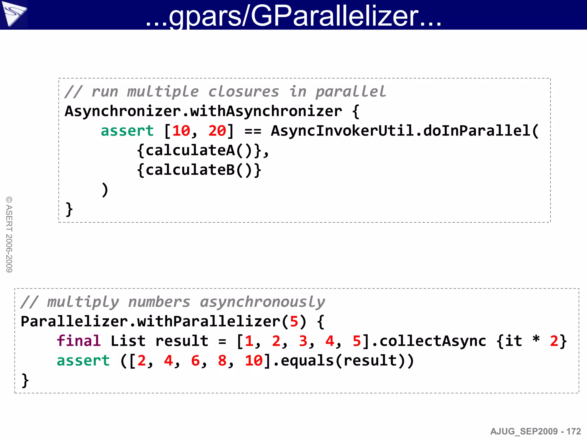 ...gpars/GParallelizer...

                        // run multiple closures in parallel
                        Asynchronizer.withAsynchronizer {
                            assert [10, 20] == AsyncInvokerUtil.doInParallel(
                                {calculateA()},
                                {calculateB()}
                            )
© ASERT 2006-2009




                        }




                    // multiply numbers asynchronously
                    Parallelizer.withParallelizer(5) {
                        final List result = [1, 2, 3, 4, 5].collectAsync {it * 2}
                        assert ([2, 4, 6, 8, 10].equals(result))
                    }


                                                                        AJUG_SEP2009 - 172
 