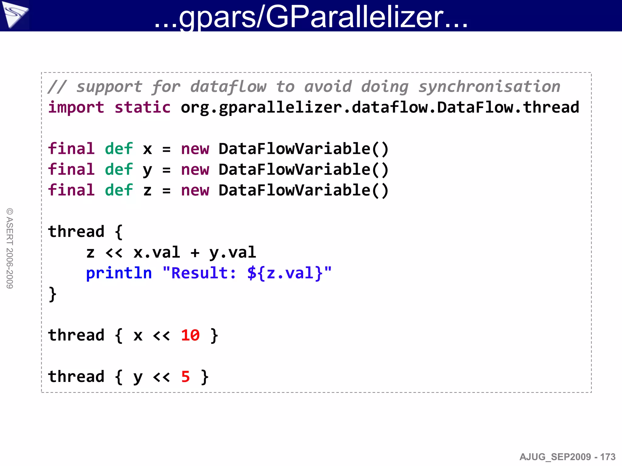 ...gpars/GParallelizer...

                    // support for dataflow to avoid doing synchronisation
                    import static org.gparallelizer.dataflow.DataFlow.thread

                    final def x = new DataFlowVariable()
                    final def y = new DataFlowVariable()
                    final def z = new DataFlowVariable()
© ASERT 2006-2009




                    thread {
                        z << x.val + y.val
                        println "Result: ${z.val}"
                    }

                    thread { x << 10 }

                    thread { y << 5 }



                                                                     AJUG_SEP2009 - 173
 