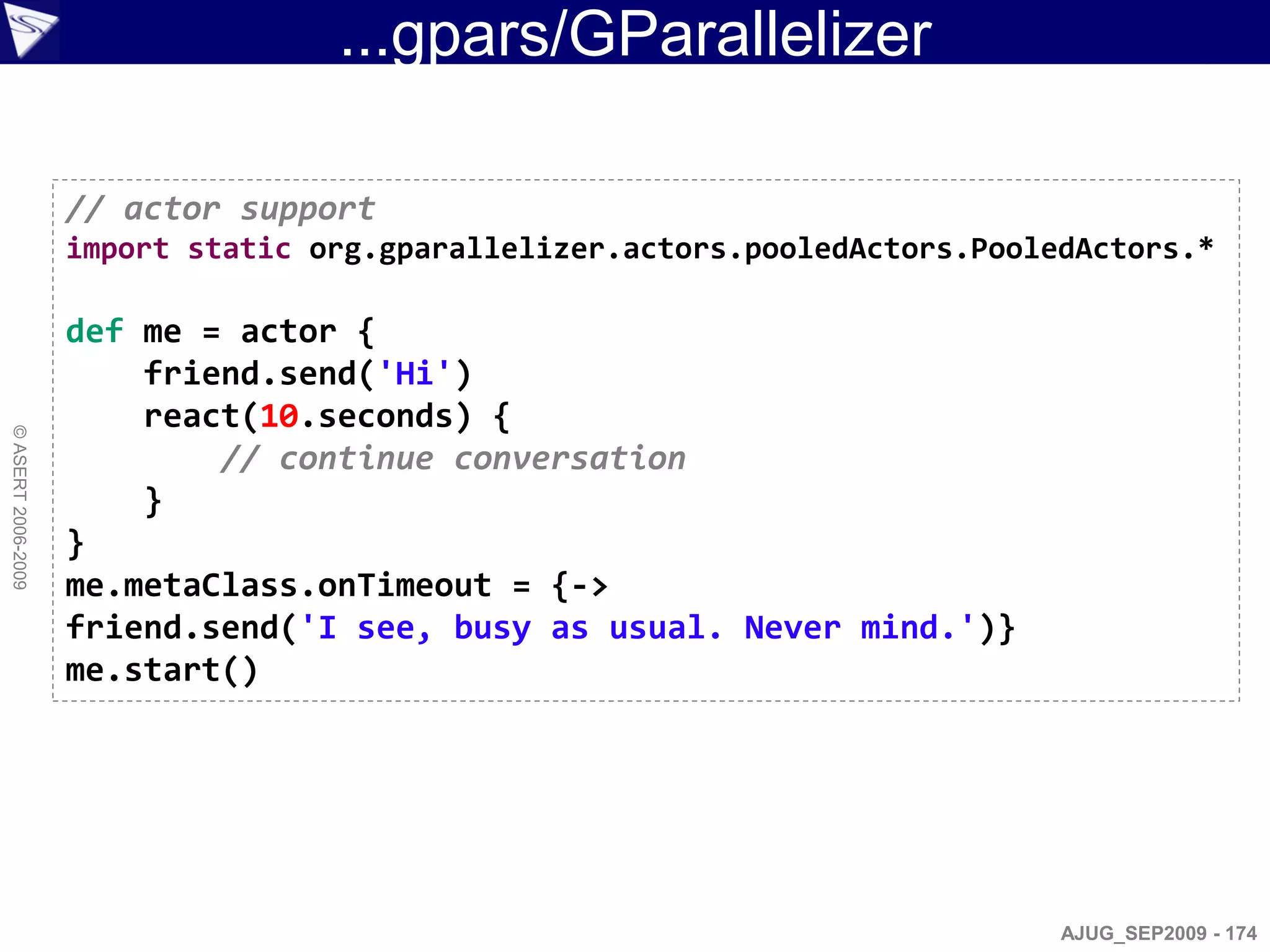 ...gpars/GParallelizer

                    // actor support
                    import static org.gparallelizer.actors.pooledActors.PooledActors.*

                    def me = actor {
                        friend.send('Hi')
                        react(10.seconds) {
© ASERT 2006-2009




                            // continue conversation
                        }
                    }
                    me.metaClass.onTimeout = {->
                    friend.send('I see, busy as usual. Never mind.')}
                    me.start()




                                                                             AJUG_SEP2009 - 174
 