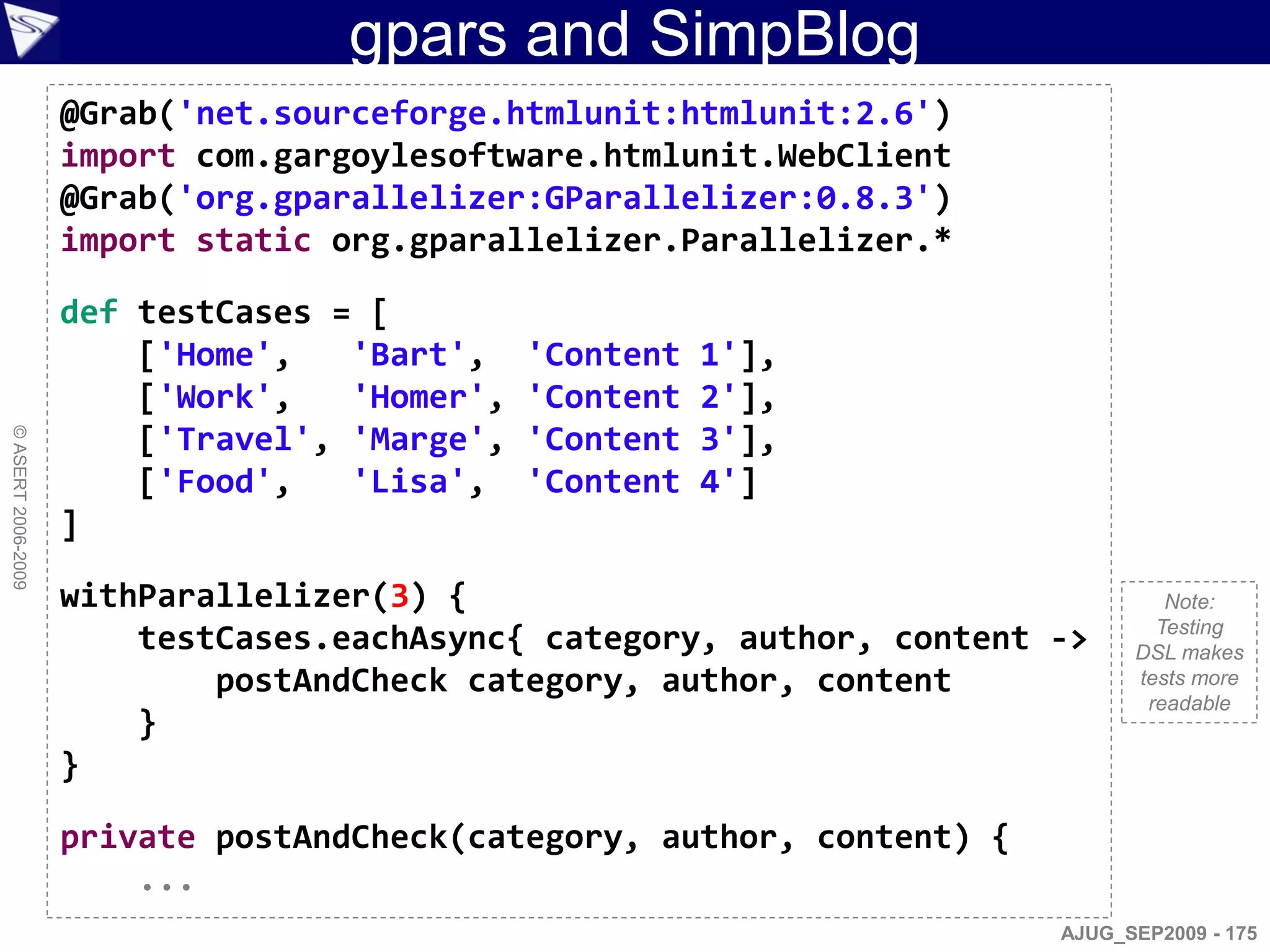gpars and SimpBlog
                    @Grab('net.sourceforge.htmlunit:htmlunit:2.6')
                    import com.gargoylesoftware.htmlunit.WebClient
                    @Grab('org.gparallelizer:GParallelizer:0.8.3')
                    import static org.gparallelizer.Parallelizer.*

                    def testCases = [
                        ['Home',   'Bart',    'Content   1'],
                        ['Work',   'Homer',   'Content   2'],
                        ['Travel', 'Marge',   'Content   3'],
© ASERT 2006-2009




                        ['Food',   'Lisa',    'Content   4']
                    ]

                    withParallelizer(3) {                                        Note:
                                                                                Testing
                        testCases.eachAsync{ category, author, content ->     DSL makes
                            postAndCheck category, author, content            tests more
                                                                               readable
                        }
                    }

                    private postAndCheck(category, author, content) {
                        ...
                                                                        AJUG_SEP2009 - 175
 