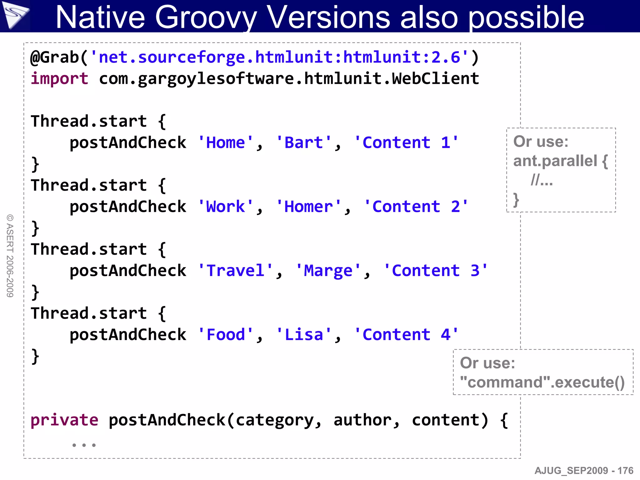 Native Groovy Versions also possible
                    @Grab('net.sourceforge.htmlunit:htmlunit:2.6')
                    import com.gargoylesoftware.htmlunit.WebClient

                    Thread.start {
                        postAndCheck   'Home', 'Bart', 'Content 1'      Or use:
                    }                                                   ant.parallel {
                    Thread.start {                                        //...
                        postAndCheck   'Work', 'Homer', 'Content 2'     }
© ASERT 2006-2009




                    }
                    Thread.start {
                        postAndCheck   'Travel', 'Marge', 'Content 3'
                    }
                    Thread.start {
                        postAndCheck   'Food', 'Lisa', 'Content 4'
                    }                                            Or use:
                                                                 "command".execute()

                    private postAndCheck(category, author, content) {
                        ...
                                                                           AJUG_SEP2009 - 176
 