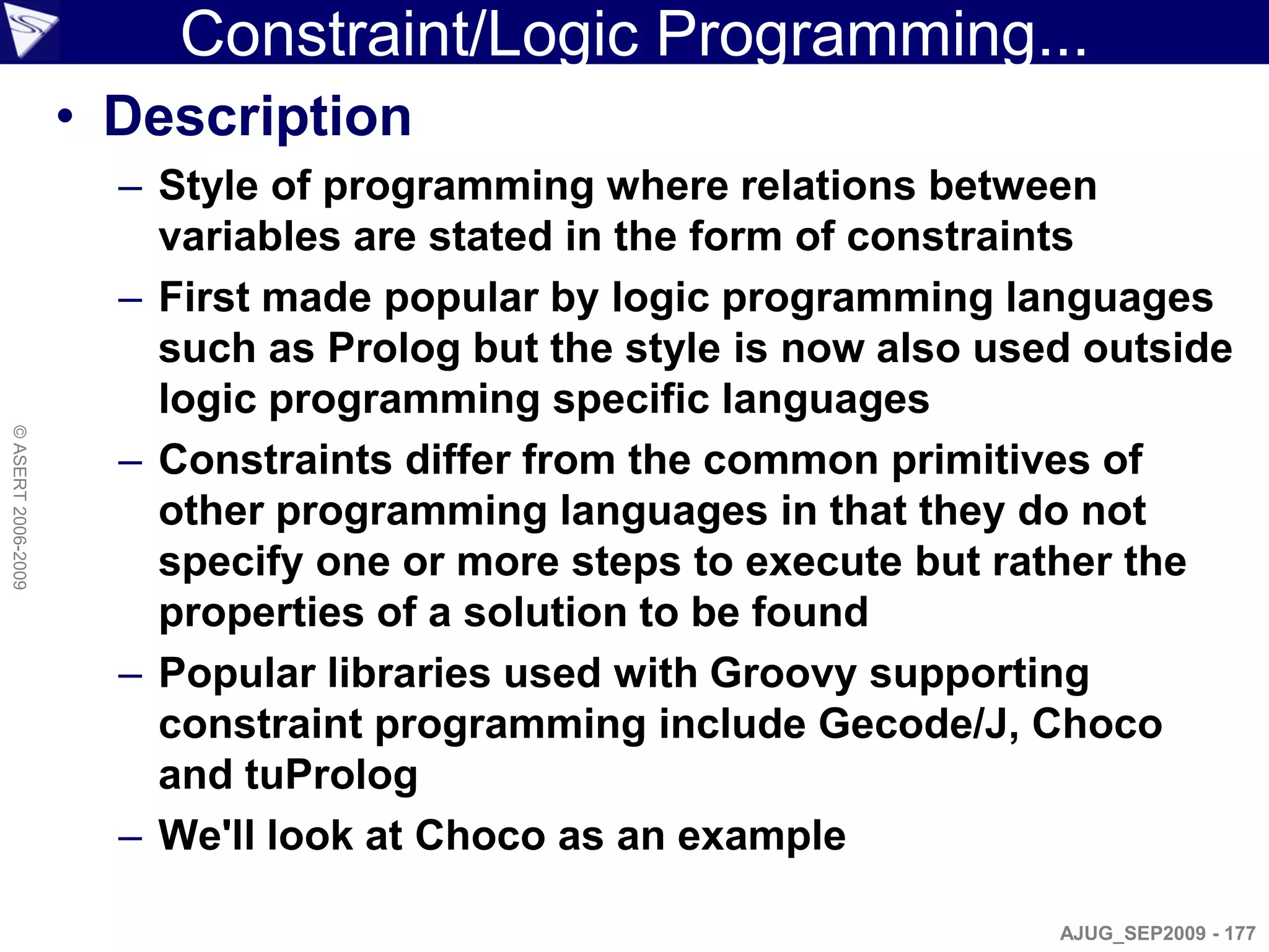 Constraint/Logic Programming...
                    • Description
                      – Style of programming where relations between
                        variables are stated in the form of constraints
                      – First made popular by logic programming languages
                        such as Prolog but the style is now also used outside
                        logic programming specific languages
© ASERT 2006-2009




                      – Constraints differ from the common primitives of
                        other programming languages in that they do not
                        specify one or more steps to execute but rather the
                        properties of a solution to be found
                      – Popular libraries used with Groovy supporting
                        constraint programming include Gecode/J, Choco
                        and tuProlog
                      – We'll look at Choco as an example

                                                                    AJUG_SEP2009 - 177
 