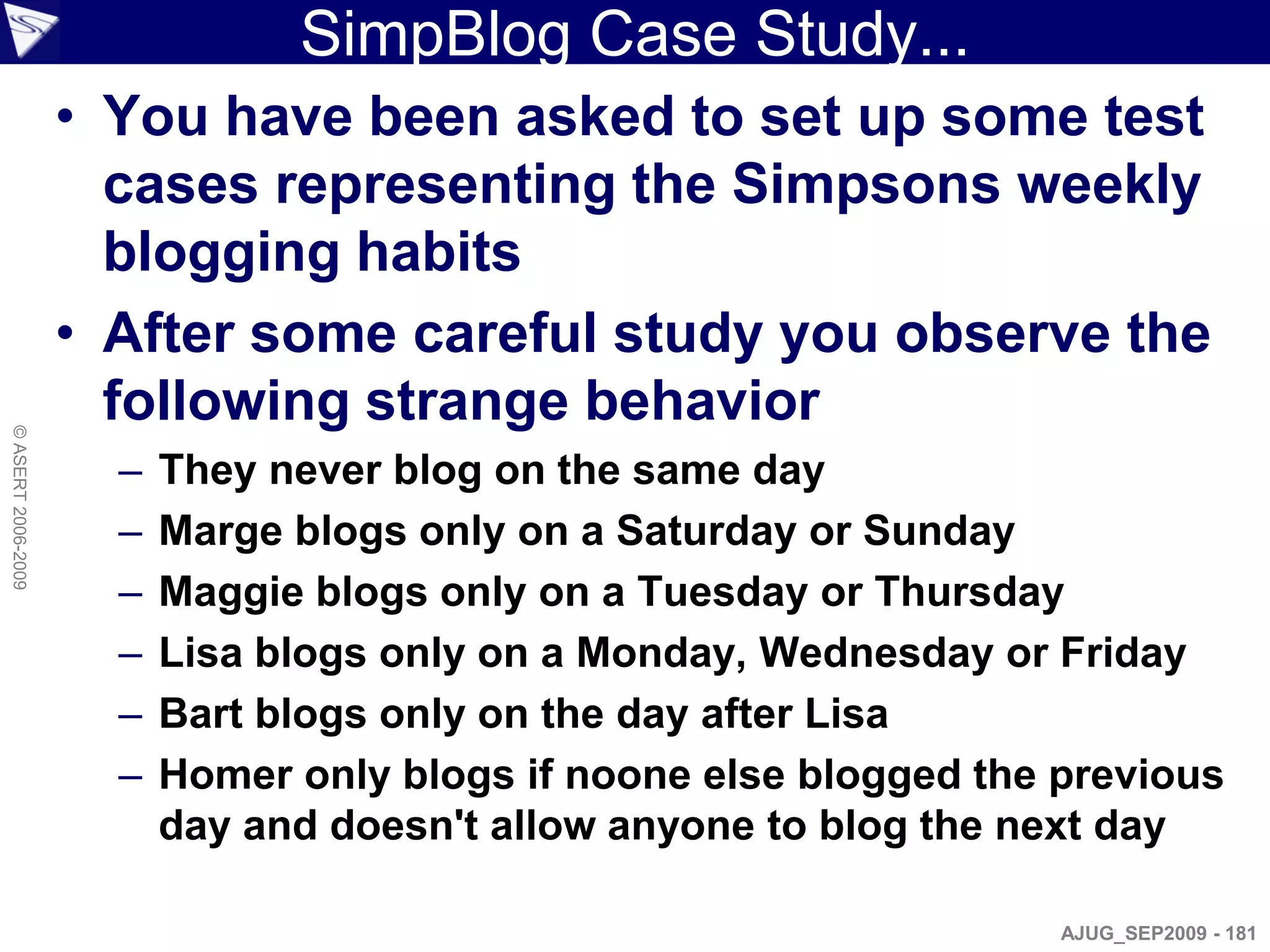 SimpBlog Case Study...
                    • You have been asked to set up some test
                      cases representing the Simpsons weekly
                      blogging habits
                    • After some careful study you observe the
                      following strange behavior
© ASERT 2006-2009




                      –   They never blog on the same day
                      –   Marge blogs only on a Saturday or Sunday
                      –   Maggie blogs only on a Tuesday or Thursday
                      –   Lisa blogs only on a Monday, Wednesday or Friday
                      –   Bart blogs only on the day after Lisa
                      –   Homer only blogs if noone else blogged the previous
                          day and doesn't allow anyone to blog the next day

                                                                     AJUG_SEP2009 - 181
 