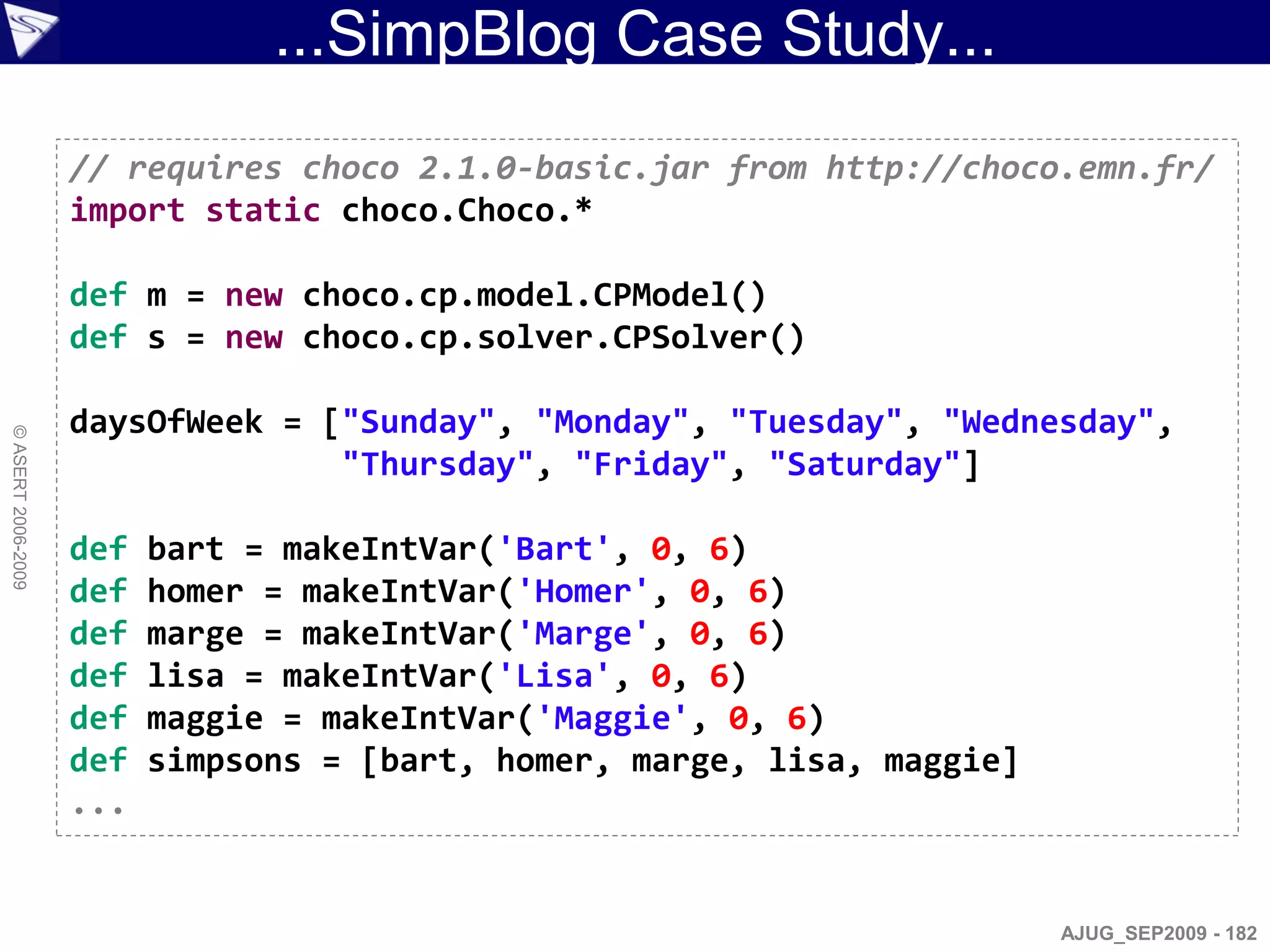 ...SimpBlog Case Study...
                    // requires choco 2.1.0-basic.jar from http://choco.emn.fr/
                    import static choco.Choco.*

                    def m = new choco.cp.model.CPModel()
                    def s = new choco.cp.solver.CPSolver()

                    daysOfWeek = ["Sunday", "Monday", "Tuesday", "Wednesday",
© ASERT 2006-2009




                                  "Thursday", "Friday", "Saturday"]

                    def   bart = makeIntVar('Bart', 0, 6)
                    def   homer = makeIntVar('Homer', 0, 6)
                    def   marge = makeIntVar('Marge', 0, 6)
                    def   lisa = makeIntVar('Lisa', 0, 6)
                    def   maggie = makeIntVar('Maggie', 0, 6)
                    def   simpsons = [bart, homer, marge, lisa, maggie]
                    ...


                                                                          AJUG_SEP2009 - 182
 