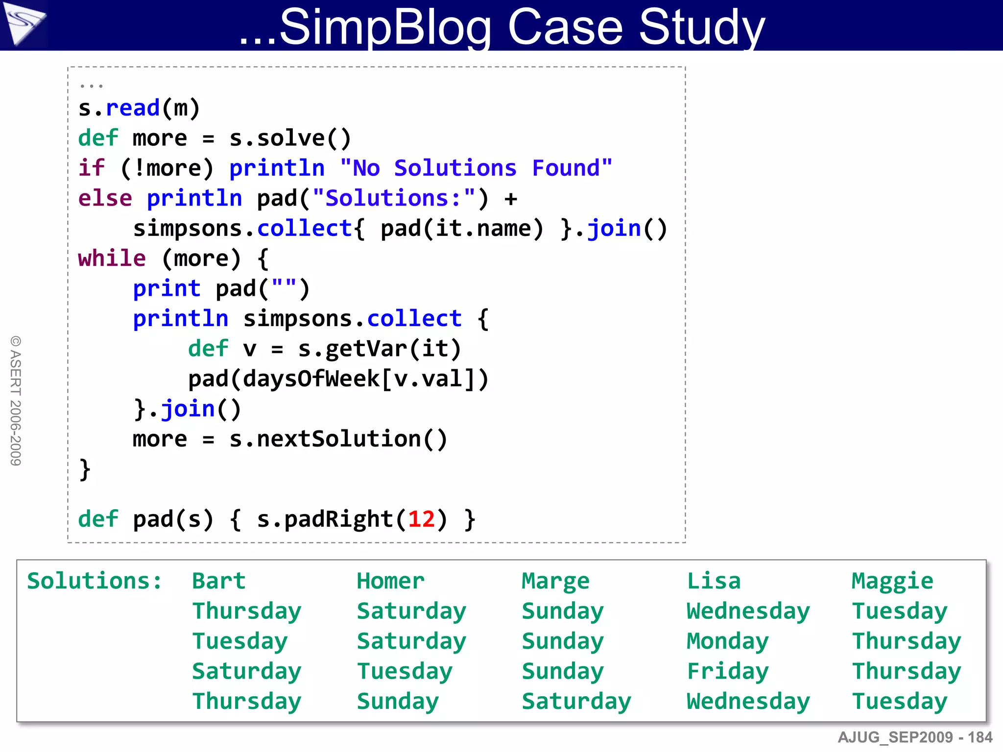 ...SimpBlog Case Study
                       ...
                       s.read(m)
                       def more = s.solve()
                       if (!more) println "No Solutions Found"
                       else println pad("Solutions:") +
                           simpsons.collect{ pad(it.name) }.join()
                       while (more) {
                           print pad("")
                           println simpsons.collect {
© ASERT 2006-2009




                               def v = s.getVar(it)
                               pad(daysOfWeek[v.val])
                           }.join()
                           more = s.nextSolution()
                       }

                       def pad(s) { s.padRight(12) }

                    Solutions:   Bart       Homer      Marge         Lisa         Maggie
                                 Thursday   Saturday   Sunday        Wednesday    Tuesday
                                 Tuesday    Saturday   Sunday        Monday       Thursday
                                 Saturday   Tuesday    Sunday        Friday       Thursday
                                 Thursday   Sunday     Saturday      Wednesday    Tuesday
                                                                                 AJUG_SEP2009 - 184
 