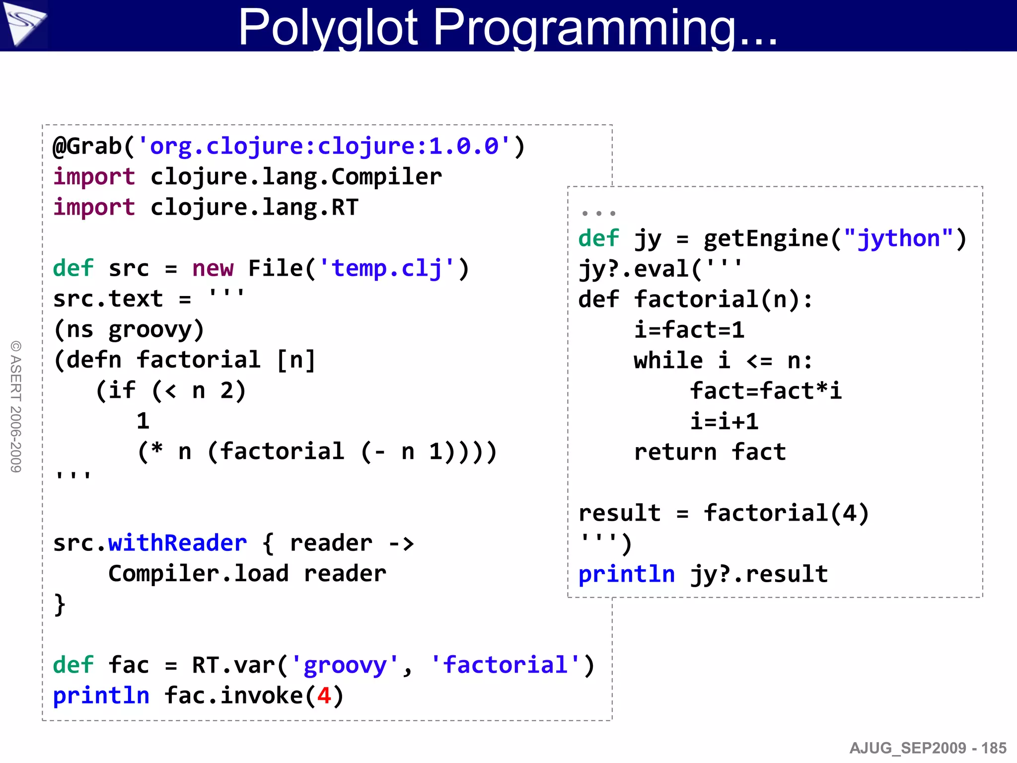 Polyglot Programming...

                    @Grab('org.clojure:clojure:1.0.0')
                    import clojure.lang.Compiler
                    import clojure.lang.RT               ...
                                                         def jy = getEngine("jython")
                    def src = new File('temp.clj')       jy?.eval('''
                    src.text = '''                       def factorial(n):
                    (ns groovy)                              i=fact=1
© ASERT 2006-2009




                    (defn factorial [n]                      while i <= n:
                       (if (< n 2)                               fact=fact*i
                          1                                      i=i+1
                          (* n (factorial (- n 1))))         return fact
                    '''
                                                         result = factorial(4)
                    src.withReader { reader ->           ''')
                        Compiler.load reader             println jy?.result
                    }

                    def fac = RT.var('groovy', 'factorial')
                    println fac.invoke(4)
                                                                            AJUG_SEP2009 - 185
 