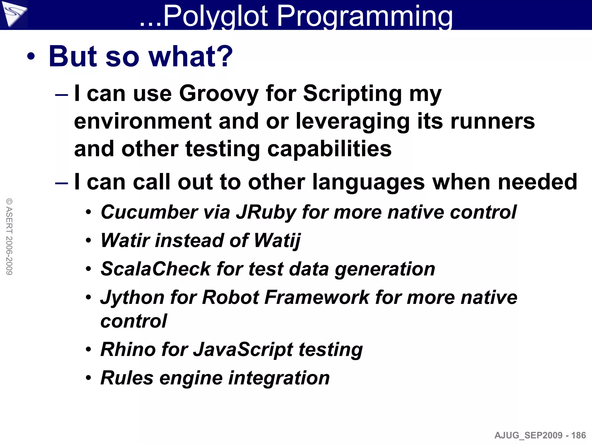 ...Polyglot Programming
                    • But so what?
                      – I can use Groovy for Scripting my
                        environment and or leveraging its runners
                        and other testing capabilities
                      – I can call out to other languages when needed
© ASERT 2006-2009




                        • Cucumber via JRuby for more native control
                        • Watir instead of Watij
                        • ScalaCheck for test data generation
                        • Jython for Robot Framework for more native
                          control
                        • Rhino for JavaScript testing
                        • Rules engine integration

                                                                 AJUG_SEP2009 - 186
 