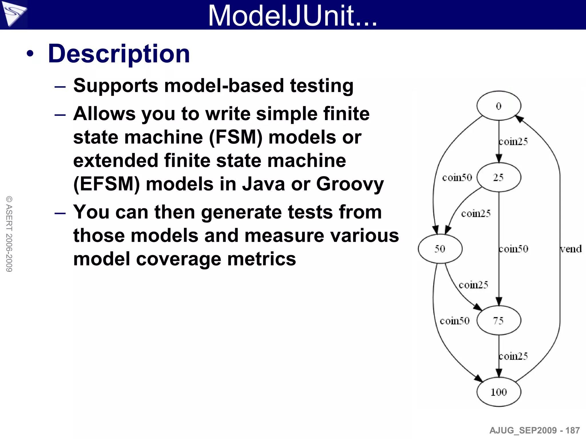ModelJUnit...
                    • Description
                      – Supports model-based testing
                      – Allows you to write simple finite
                        state machine (FSM) models or
                        extended finite state machine
                        (EFSM) models in Java or Groovy
© ASERT 2006-2009




                      – You can then generate tests from
                        those models and measure various
                        model coverage metrics




                                                            AJUG_SEP2009 - 187
 