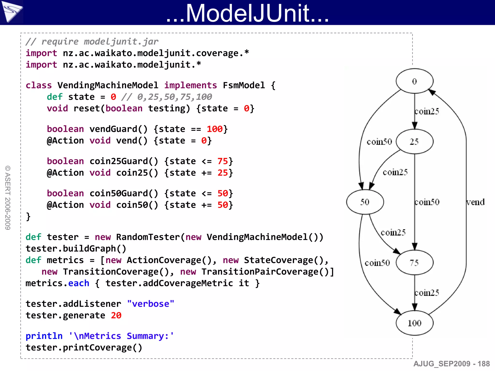...ModelJUnit...
                    // require modeljunit.jar
                    import nz.ac.waikato.modeljunit.coverage.*
                    import nz.ac.waikato.modeljunit.*

                    class VendingMachineModel implements FsmModel {
                        def state = 0 // 0,25,50,75,100
                        void reset(boolean testing) {state = 0}

                        boolean vendGuard() {state == 100}
                        @Action void vend() {state = 0}

                        boolean coin25Guard() {state <= 75}
© ASERT 2006-2009




                        @Action void coin25() {state += 25}

                        boolean coin50Guard() {state <= 50}
                        @Action void coin50() {state += 50}
                    }

                    def tester = new RandomTester(new VendingMachineModel())
                    tester.buildGraph()
                    def metrics = [new ActionCoverage(), new StateCoverage(),
                       new TransitionCoverage(), new TransitionPairCoverage()]
                    metrics.each { tester.addCoverageMetric it }

                    tester.addListener "verbose"
                    tester.generate 20

                    println 'nMetrics Summary:'
                    tester.printCoverage()
                                                                                 AJUG_SEP2009 - 188
 
