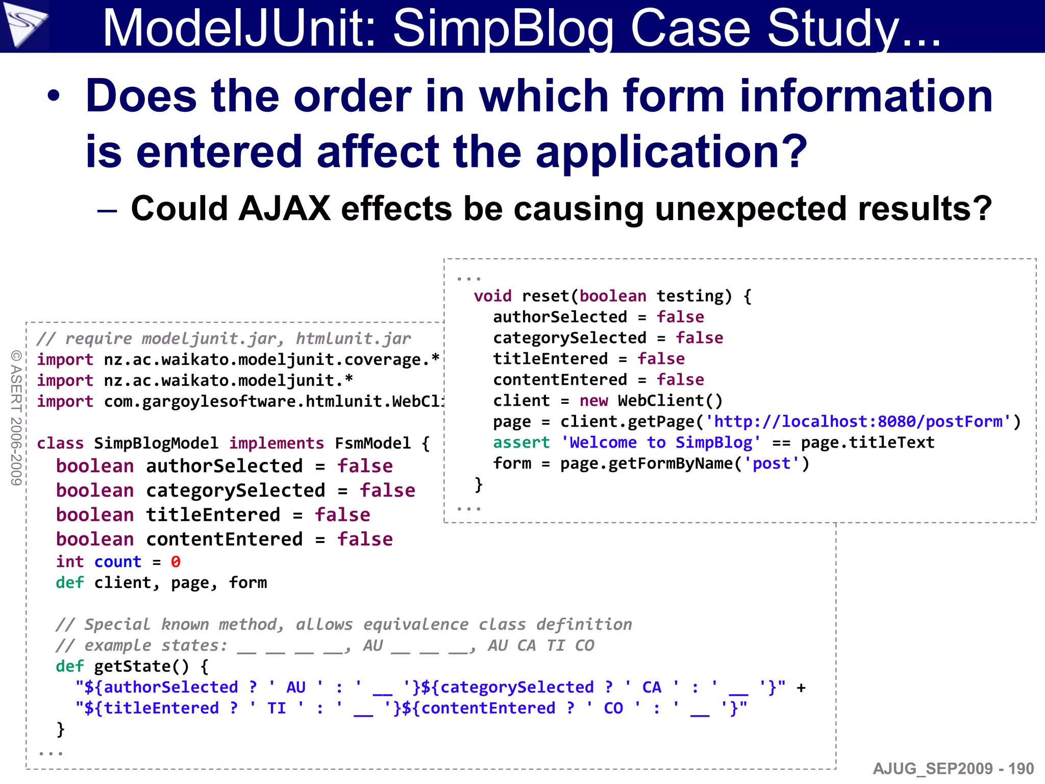 ModelJUnit: SimpBlog Case Study...
                    • Does the order in which form information
                      is entered affect the application?
                          – Could AJAX effects be causing unexpected results?
                                                               ...
                                                                 void reset(boolean testing) {
                                                                   authorSelected = false
                    // require modeljunit.jar, htmlunit.jar        categorySelected = false
© ASERT 2006-2009




                    import nz.ac.waikato.modeljunit.coverage.*     titleEntered = false
                    import nz.ac.waikato.modeljunit.*              contentEntered = false
                    import com.gargoylesoftware.htmlunit.WebClient client = new WebClient()
                                                                   page = client.getPage('http://localhost:8080/postForm')
                    class SimpBlogModel implements FsmModel {      assert 'Welcome to SimpBlog' == page.titleText
                      boolean authorSelected = false               form = page.getFormByName('post')
                      boolean categorySelected = false           }
                                                               ...
                     boolean titleEntered = false
                     boolean contentEntered = false
                     int count = 0
                     def client, page, form

                      // Special known method, allows equivalence class definition
                      // example states: __ __ __ __, AU __ __ __, AU CA TI CO
                      def getState() {
                        "${authorSelected ? ' AU ' : ' __ '}${categorySelected ? ' CA ' : ' __ '}" +
                        "${titleEntered ? ' TI ' : ' __ '}${contentEntered ? ' CO ' : ' __ '}"
                      }
                    ...
                                                                                                          AJUG_SEP2009 - 190
 