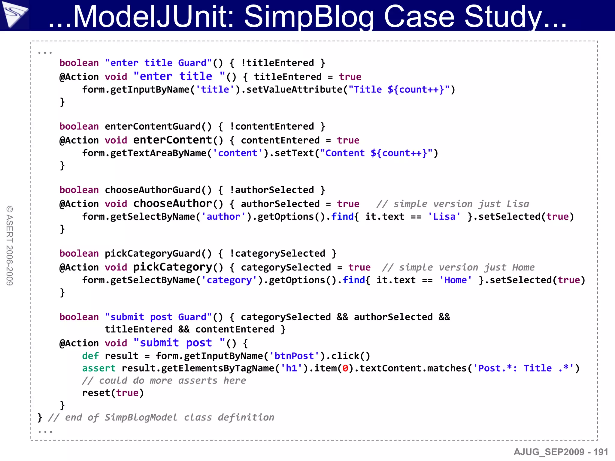 ...ModelJUnit: SimpBlog Case Study...
                    ...
                          boolean "enter title Guard"() { !titleEntered }
                          @Action void "enter title "() { titleEntered = true
                              form.getInputByName('title').setValueAttribute("Title ${count++}")
                          }

                          boolean enterContentGuard() { !contentEntered }
                          @Action void enterContent() { contentEntered = true
                              form.getTextAreaByName('content').setText("Content ${count++}")
                          }

                          boolean chooseAuthorGuard() { !authorSelected }
                          @Action void chooseAuthor() { authorSelected = true     // simple version just Lisa
© ASERT 2006-2009




                              form.getSelectByName('author').getOptions().find{ it.text == 'Lisa' }.setSelected(true)
                          }

                          boolean pickCategoryGuard() { !categorySelected }
                          @Action void pickCategory() { categorySelected = true // simple version just Home
                              form.getSelectByName('category').getOptions().find{ it.text == 'Home' }.setSelected(true)
                          }

                        boolean "submit post Guard"() { categorySelected && authorSelected &&
                                titleEntered && contentEntered }
                        @Action void "submit post "() {
                            def result = form.getInputByName('btnPost').click()
                            assert result.getElementsByTagName('h1').item(0).textContent.matches('Post.*: Title .*')
                            // could do more asserts here
                            reset(true)
                        }
                    } // end of SimpBlogModel class definition
                    ...

                                                                                                          AJUG_SEP2009 - 191
 