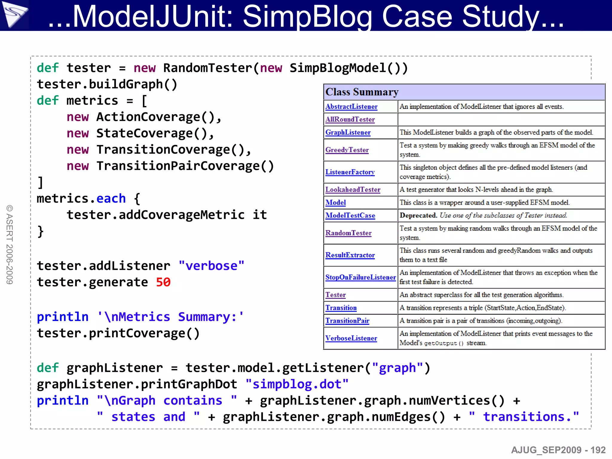 ...ModelJUnit: SimpBlog Case Study...
                    def tester = new RandomTester(new SimpBlogModel())
                    tester.buildGraph()
                    def metrics = [
                        new ActionCoverage(),
                        new StateCoverage(),
                        new TransitionCoverage(),
                        new TransitionPairCoverage()
                    ]
                    metrics.each {
© ASERT 2006-2009




                        tester.addCoverageMetric it
                    }

                    tester.addListener "verbose"
                    tester.generate 50

                    println 'nMetrics Summary:'
                    tester.printCoverage()

                    def graphListener = tester.model.getListener("graph")
                    graphListener.printGraphDot "simpblog.dot"
                    println "nGraph contains " + graphListener.graph.numVertices() +
                            " states and " + graphListener.graph.numEdges() + " transitions."

                                                                                   AJUG_SEP2009 - 192
 