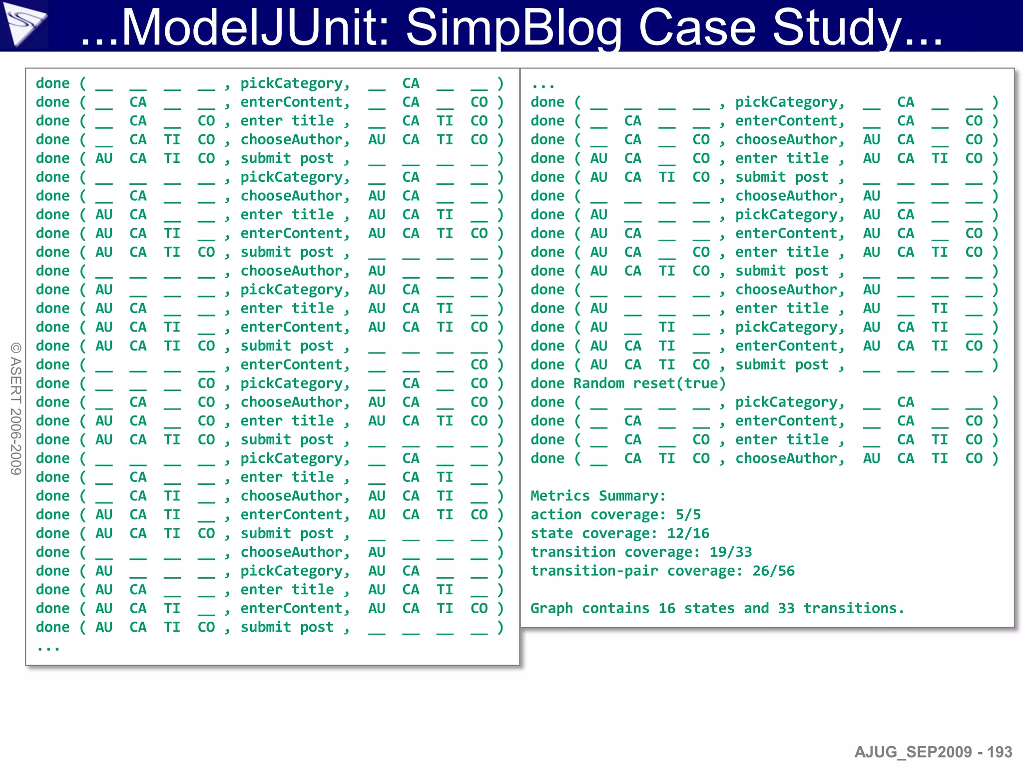 ...ModelJUnit: SimpBlog Case Study...
                    done   (   __   __   __   __   ,   pickCategory,   __   CA   __   __   )   ...
                    done   (   __   CA   __   __   ,   enterContent,   __   CA   __   CO   )   done   ( __ __ __ __ ,      pickCategory,   __   CA   __   __   )
                    done   (   __   CA   __   CO   ,   enter title ,   __   CA   TI   CO   )   done   ( __ CA __ __ ,      enterContent,   __   CA   __   CO   )
                    done   (   __   CA   TI   CO   ,   chooseAuthor,   AU   CA   TI   CO   )   done   ( __ CA __ CO ,      chooseAuthor,   AU   CA   __   CO   )
                    done   (   AU   CA   TI   CO   ,   submit post ,   __   __   __   __   )   done   ( AU CA __ CO ,      enter title ,   AU   CA   TI   CO   )
                    done   (   __   __   __   __   ,   pickCategory,   __   CA   __   __   )   done   ( AU CA TI CO ,      submit post ,   __   __   __   __   )
                    done   (   __   CA   __   __   ,   chooseAuthor,   AU   CA   __   __   )   done   ( __ __ __ __ ,      chooseAuthor,   AU   __   __   __   )
                    done   (   AU   CA   __   __   ,   enter title ,   AU   CA   TI   __   )   done   ( AU __ __ __ ,      pickCategory,   AU   CA   __   __   )
                    done   (   AU   CA   TI   __   ,   enterContent,   AU   CA   TI   CO   )   done   ( AU CA __ __ ,      enterContent,   AU   CA   __   CO   )
                    done   (   AU   CA   TI   CO   ,   submit post ,   __   __   __   __   )   done   ( AU CA __ CO ,      enter title ,   AU   CA   TI   CO   )
                    done   (   __   __   __   __   ,   chooseAuthor,   AU   __   __   __   )   done   ( AU CA TI CO ,      submit post ,   __   __   __   __   )
                    done   (   AU   __   __   __   ,   pickCategory,   AU   CA   __   __   )   done   ( __ __ __ __ ,      chooseAuthor,   AU   __   __   __   )
                    done   (   AU   CA   __   __   ,   enter title ,   AU   CA   TI   __   )   done   ( AU __ __ __ ,      enter title ,   AU   __   TI   __   )
                    done   (   AU   CA   TI   __   ,   enterContent,   AU   CA   TI   CO   )   done   ( AU __ TI __ ,      pickCategory,   AU   CA   TI   __   )
                    done   (   AU   CA   TI   CO   ,   submit post ,   __   __   __   __   )   done   ( AU CA TI __ ,      enterContent,   AU   CA   TI   CO   )
© ASERT 2006-2009




                    done   (   __   __   __   __   ,   enterContent,   __   __   __   CO   )   done   ( AU CA TI CO ,      submit post ,   __   __   __   __   )
                    done   (   __   __   __   CO   ,   pickCategory,   __   CA   __   CO   )   done   Random reset(true)
                    done   (   __   CA   __   CO   ,   chooseAuthor,   AU   CA   __   CO   )   done   ( __ __ __ __ ,      pickCategory,   __   CA   __   __   )
                    done   (   AU   CA   __   CO   ,   enter title ,   AU   CA   TI   CO   )   done   ( __ CA __ __ ,      enterContent,   __   CA   __   CO   )
                    done   (   AU   CA   TI   CO   ,   submit post ,   __   __   __   __   )   done   ( __ CA __ CO ,      enter title ,   __   CA   TI   CO   )
                    done   (   __   __   __   __   ,   pickCategory,   __   CA   __   __   )   done   ( __ CA TI CO ,      chooseAuthor,   AU   CA   TI   CO   )
                    done   (   __   CA   __   __   ,   enter title ,   __   CA   TI   __   )
                    done   (   __   CA   TI   __   ,   chooseAuthor,   AU   CA   TI   __   )   Metrics Summary:
                    done   (   AU   CA   TI   __   ,   enterContent,   AU   CA   TI   CO   )   action coverage: 5/5
                    done   (   AU   CA   TI   CO   ,   submit post ,   __   __   __   __   )   state coverage: 12/16
                    done   (   __   __   __   __   ,   chooseAuthor,   AU   __   __   __   )   transition coverage: 19/33
                    done   (   AU   __   __   __   ,   pickCategory,   AU   CA   __   __   )   transition-pair coverage: 26/56
                    done   (   AU   CA   __   __   ,   enter title ,   AU   CA   TI   __   )
                    done   (   AU   CA   TI   __   ,   enterContent,   AU   CA   TI   CO   )   Graph contains 16 states and 33 transitions.
                    done   (   AU   CA   TI   CO   ,   submit post ,   __   __   __   __   )
                    ...




                                                                                                                                           AJUG_SEP2009 - 193
 