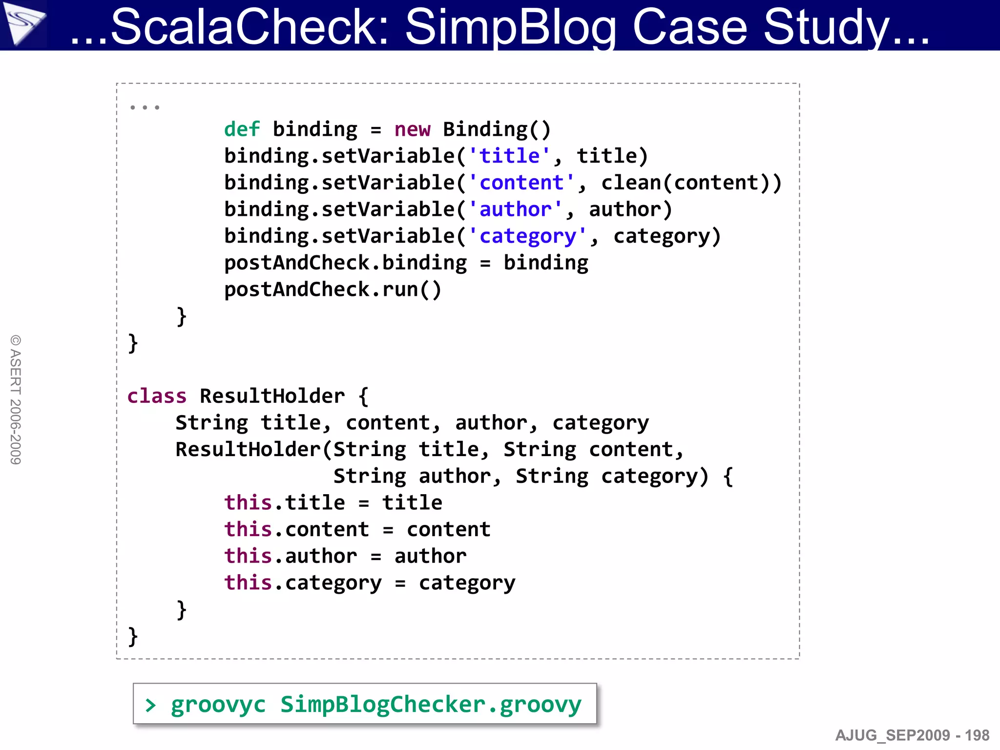 ...ScalaCheck: SimpBlog Case Study...
                      ...
                                def binding = new Binding()
                                binding.setVariable('title', title)
                                binding.setVariable('content', clean(content))
                                binding.setVariable('author', author)
                                binding.setVariable('category', category)
                                postAndCheck.binding = binding
                                postAndCheck.run()
                            }
                      }
© ASERT 2006-2009




                      class ResultHolder {
                          String title, content, author, category
                          ResultHolder(String title, String content,
                                       String author, String category) {
                              this.title = title
                              this.content = content
                              this.author = author
                              this.category = category
                          }
                      }


                          > groovyc SimpBlogChecker.groovy
                                                                                 AJUG_SEP2009 - 198
 