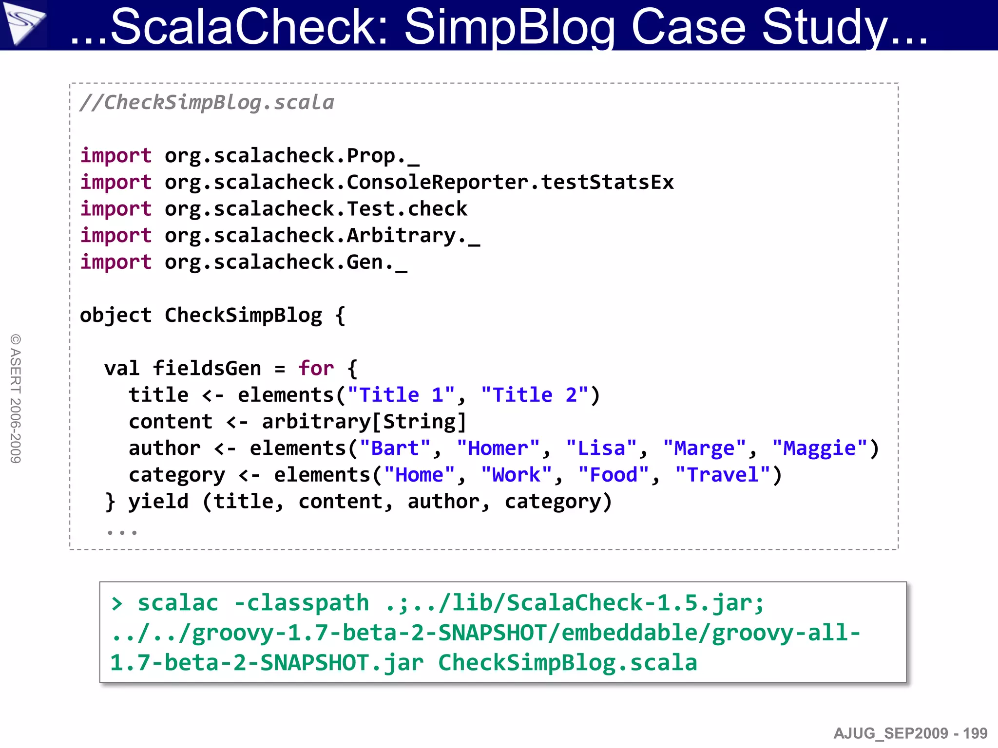 ...ScalaCheck: SimpBlog Case Study...
                    //CheckSimpBlog.scala

                    import   org.scalacheck.Prop._
                    import   org.scalacheck.ConsoleReporter.testStatsEx
                    import   org.scalacheck.Test.check
                    import   org.scalacheck.Arbitrary._
                    import   org.scalacheck.Gen._

                    object CheckSimpBlog {
© ASERT 2006-2009




                      val fieldsGen = for {
                        title <- elements("Title 1", "Title 2")
                        content <- arbitrary[String]
                        author <- elements("Bart", "Homer", "Lisa", "Marge", "Maggie")
                        category <- elements("Home", "Work", "Food", "Travel")
                      } yield (title, content, author, category)
                      ...


                      > scalac -classpath .;../lib/ScalaCheck-1.5.jar;
                      ../../groovy-1.7-beta-2-SNAPSHOT/embeddable/groovy-all-
                      1.7-beta-2-SNAPSHOT.jar CheckSimpBlog.scala

                                                                                  AJUG_SEP2009 - 199
 