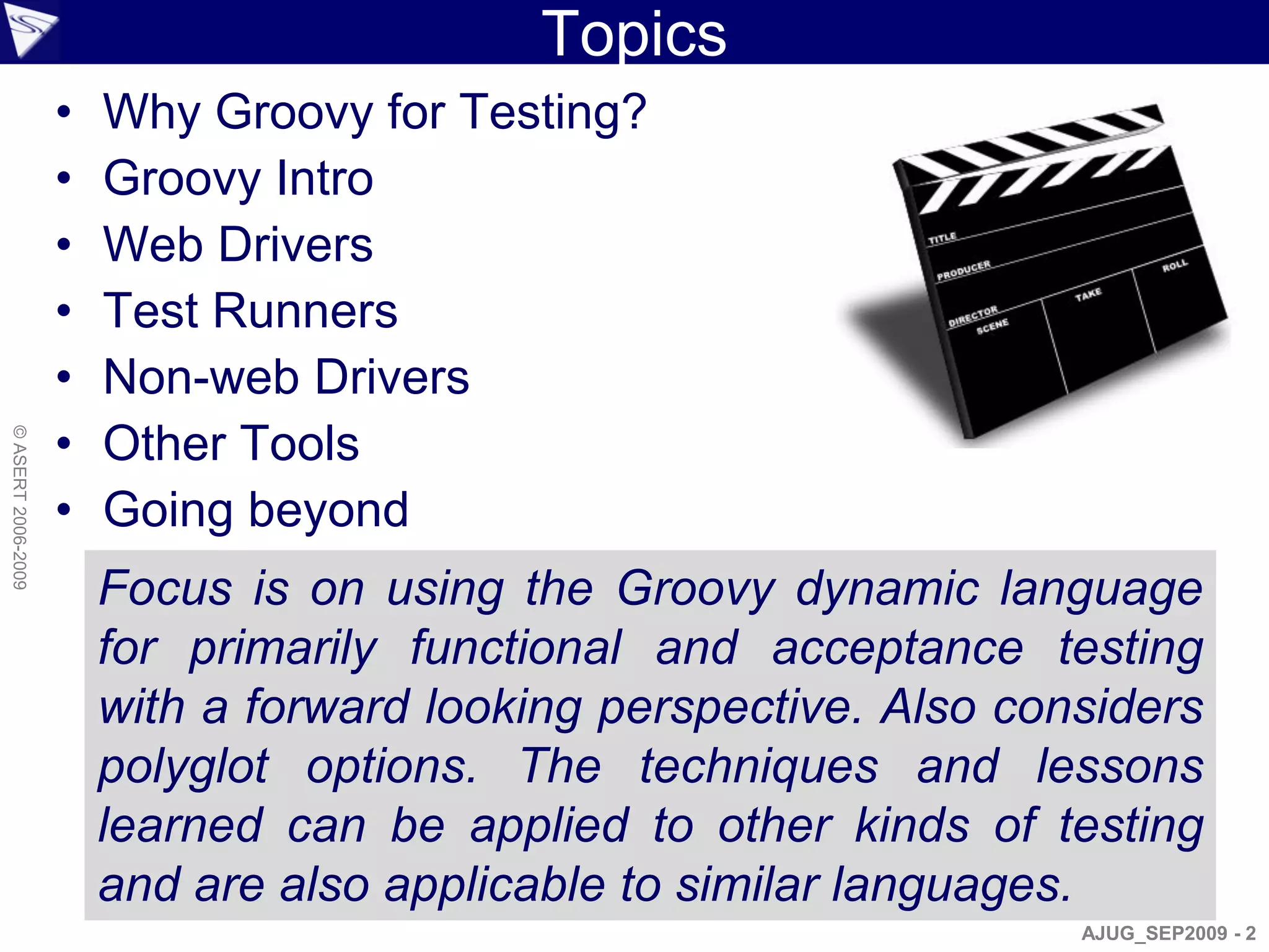 Topics
                    •   Why Groovy for Testing?
                    •   Groovy Intro
                    •   Web Drivers
                    •   Test Runners
                    •   Non-web Drivers
                    •   Other Tools
© ASERT 2006-2009




                    •   Going beyond
                        Focus is on using the Groovy dynamic language
                        for primarily functional and acceptance testing
                        with a forward looking perspective. Also considers
                        polyglot options. The techniques and lessons
                        learned can be applied to other kinds of testing
                        and are also applicable to similar languages.
                                                                    AJUG_SEP2009 - 2
 