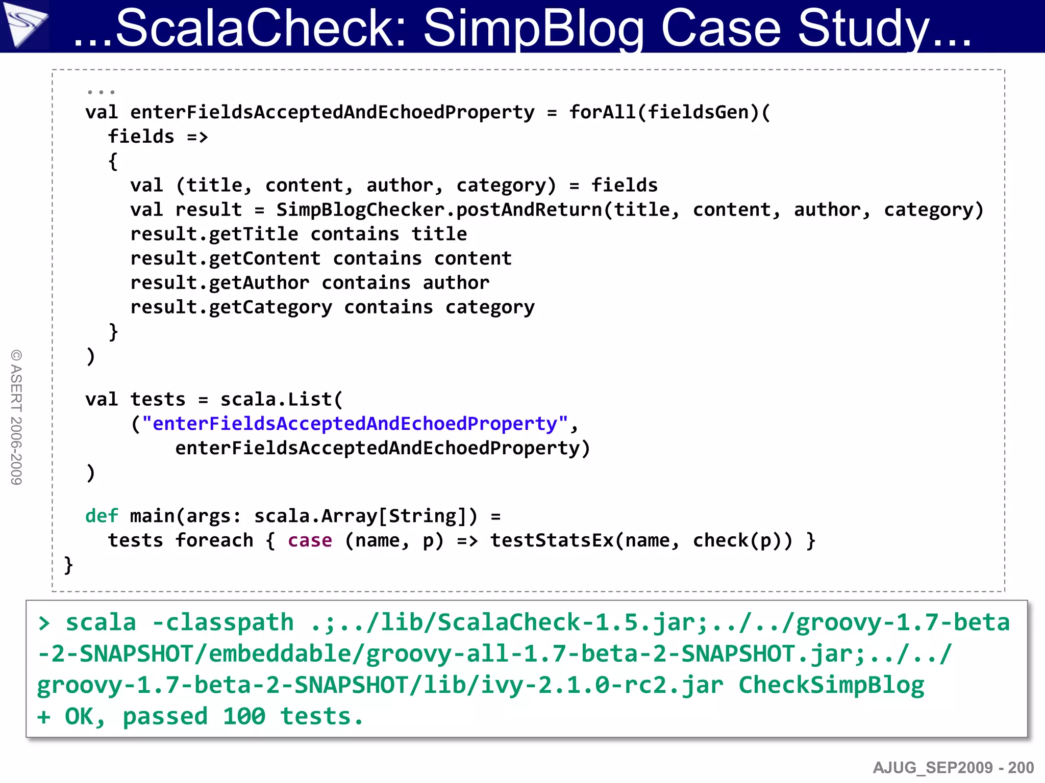 ...ScalaCheck: SimpBlog Case Study...
                         ...
                         val enterFieldsAcceptedAndEchoedProperty = forAll(fieldsGen)(
                           fields =>
                           {
                             val (title, content, author, category) = fields
                             val result = SimpBlogChecker.postAndReturn(title, content, author, category)
                             result.getTitle contains title
                             result.getContent contains content
                             result.getAuthor contains author
                             result.getCategory contains category
                           }
                         )
© ASERT 2006-2009




                         val tests = scala.List(
                             ("enterFieldsAcceptedAndEchoedProperty",
                                 enterFieldsAcceptedAndEchoedProperty)
                         )

                         def main(args: scala.Array[String]) =
                           tests foreach { case (name, p) => testStatsEx(name, check(p)) }
                     }

                    > scala -classpath .;../lib/ScalaCheck-1.5.jar;../../groovy-1.7-beta
                    -2-SNAPSHOT/embeddable/groovy-all-1.7-beta-2-SNAPSHOT.jar;../../
                    groovy-1.7-beta-2-SNAPSHOT/lib/ivy-2.1.0-rc2.jar CheckSimpBlog
                    + OK, passed 100 tests.
                                                                                               AJUG_SEP2009 - 200
 