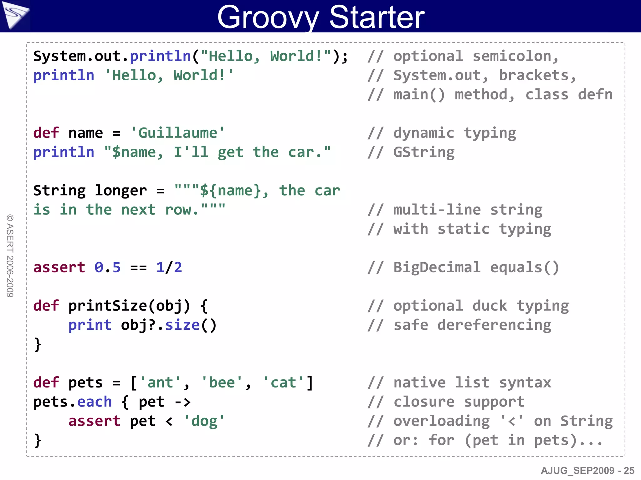 Groovy Starter
                    System.out.println("Hello, World!");   // optional semicolon,
                    println 'Hello, World!'                // System.out, brackets,
                                                           // main() method, class defn

                    def name = 'Guillaume'                 // dynamic typing
                    println "$name, I'll get the car."     // GString

                    String longer = """${name}, the car
                    is in the next row."""                 // multi-line string
© ASERT 2006-2009




                                                           // with static typing

                    assert 0.5 == 1/2                      // BigDecimal equals()

                    def printSize(obj) {                   // optional duck typing
                        print obj?.size()                  // safe dereferencing
                    }

                    def pets = ['ant', 'bee', 'cat']       //   native list syntax
                    pets.each { pet ->                     //   closure support
                        assert pet < 'dog'                 //   overloading '<' on String
                    }                                      //   or: for (pet in pets)...
                                                                                AJUG_SEP2009 - 25
 