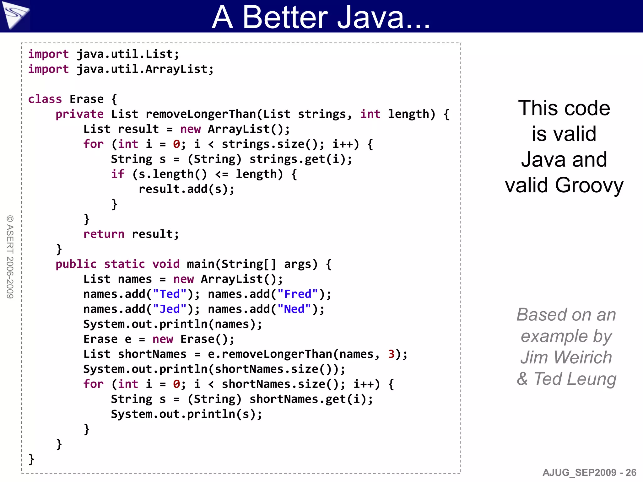A Better Java...
                    import java.util.List;
                    import java.util.ArrayList;

                    class Erase {
                        private List removeLongerThan(List strings, int length) {    This code
                            List result = new ArrayList();
                            for (int i = 0; i < strings.size(); i++) {
                                                                                       is valid
                                String s = (String) strings.get(i);                  Java and
                                if (s.length() <= length) {
                                    result.add(s);                                  valid Groovy
                                }
                            }
© ASERT 2006-2009




                            return result;
                        }
                        public static void main(String[] args) {
                            List names = new ArrayList();
                            names.add("Ted"); names.add("Fred");
                            names.add("Jed"); names.add("Ned");
                            System.out.println(names);
                                                                                     Based on an
                            Erase e = new Erase();                                   example by
                            List shortNames = e.removeLongerThan(names, 3);          Jim Weirich
                            System.out.println(shortNames.size());
                            for (int i = 0; i < shortNames.size(); i++) {            & Ted Leung
                                String s = (String) shortNames.get(i);
                                System.out.println(s);
                            }
                        }
                    }
                                                                                       AJUG_SEP2009 - 26
 