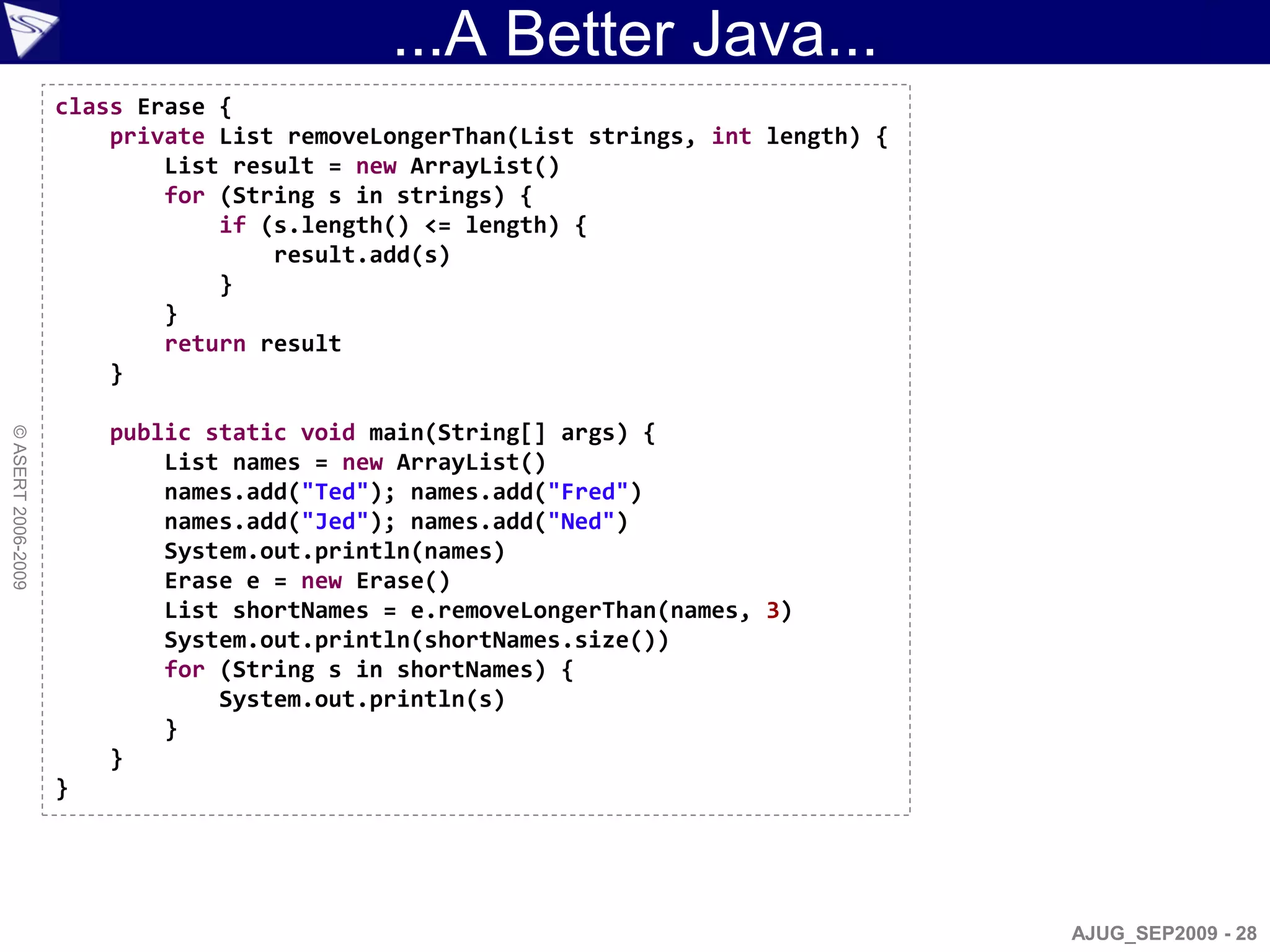 ...A Better Java...
                    class Erase {
                        private List removeLongerThan(List strings, int length) {
                            List result = new ArrayList()
                            for (String s in strings) {
                                if (s.length() <= length) {
                                    result.add(s)
                                }
                            }
                            return result
                        }

                        public static void main(String[] args) {
© ASERT 2006-2009




                            List names = new ArrayList()
                            names.add("Ted"); names.add("Fred")
                            names.add("Jed"); names.add("Ned")
                            System.out.println(names)
                            Erase e = new Erase()
                            List shortNames = e.removeLongerThan(names, 3)
                            System.out.println(shortNames.size())
                            for (String s in shortNames) {
                                System.out.println(s)
                            }
                        }
                    }




                                                                                    AJUG_SEP2009 - 28
 