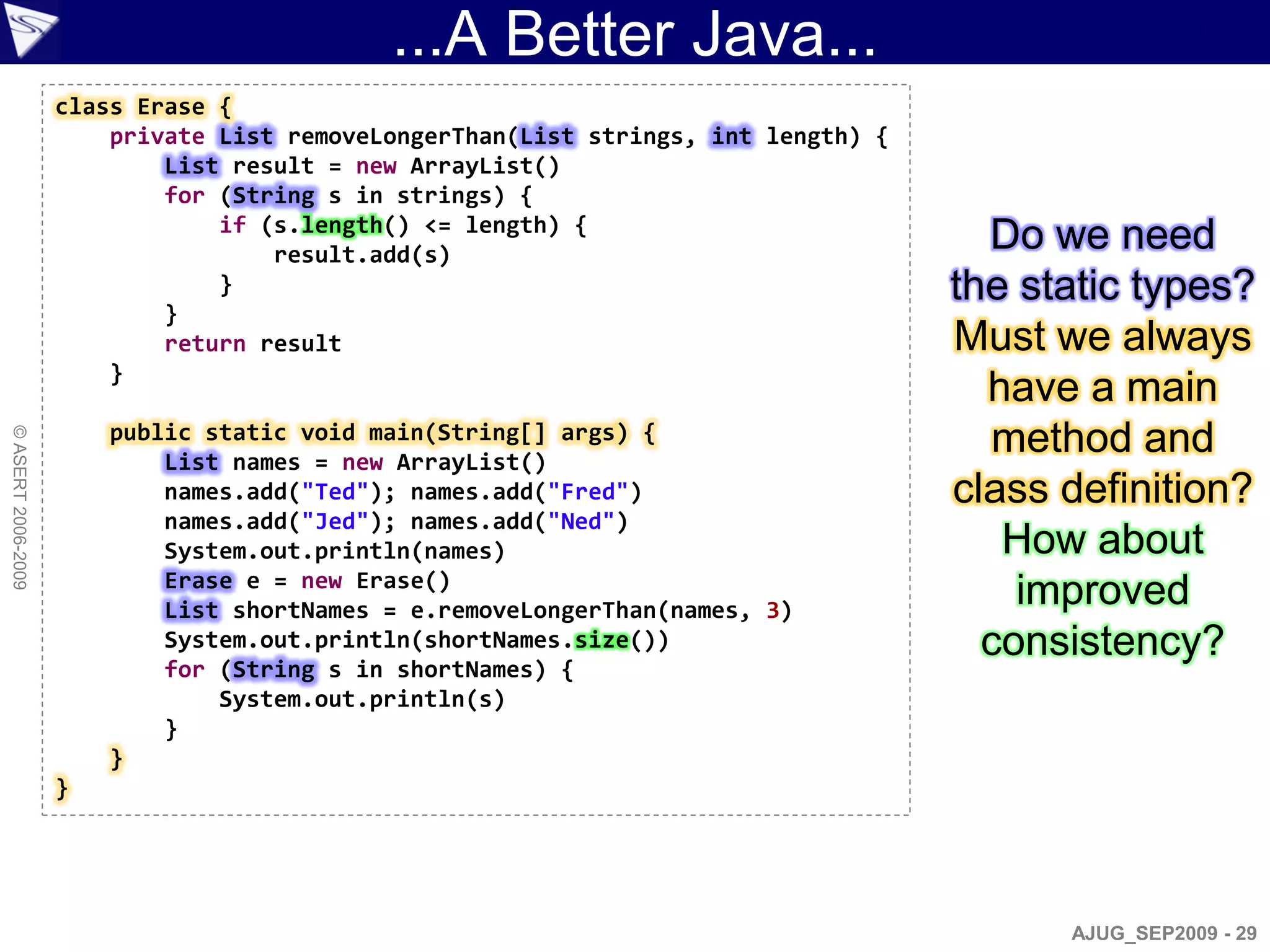 ...A Better Java...
                    class Erase {
                        private List removeLongerThan(List strings, int length) {
                            List result = new ArrayList()
                            for (String s in strings) {
                                if (s.length() <= length) {
                                    result.add(s)
                                                                                      Do we need
                                }                                                   the static types?
                            }
                            return result                                           Must we always
                        }
                                                                                      have a main
                        public static void main(String[] args) {                       method and
© ASERT 2006-2009




                            List names = new ArrayList()
                            names.add("Ted"); names.add("Fred")                     class definition?
                            names.add("Jed"); names.add("Ned")
                            System.out.println(names)                                  How about
                            Erase e = new Erase()
                            List shortNames = e.removeLongerThan(names, 3)
                                                                                        improved
                            System.out.println(shortNames.size())                     consistency?
                            for (String s in shortNames) {
                                System.out.println(s)
                            }
                        }
                    }




                                                                                          AJUG_SEP2009 - 29
 