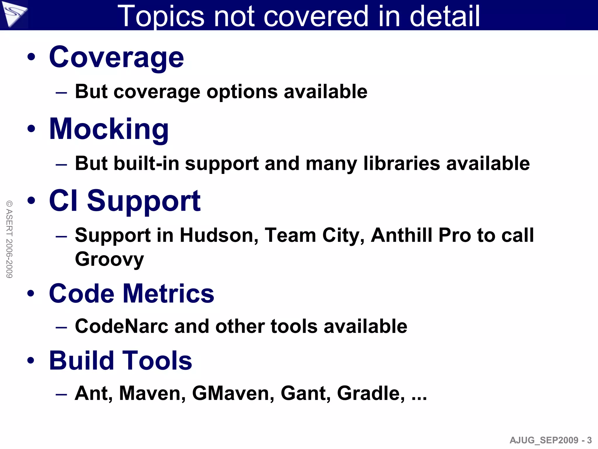 Topics not covered in detail
                    • Coverage
                      – But coverage options available

                    • Mocking
                      – But built-in support and many libraries available

                    • CI Support
© ASERT 2006-2009




                      – Support in Hudson, Team City, Anthill Pro to call
                        Groovy
                    • Code Metrics
                      – CodeNarc and other tools available
                    • Build Tools
                      – Ant, Maven, GMaven, Gant, Gradle, ...

                                                                      AJUG_SEP2009 - 3
 