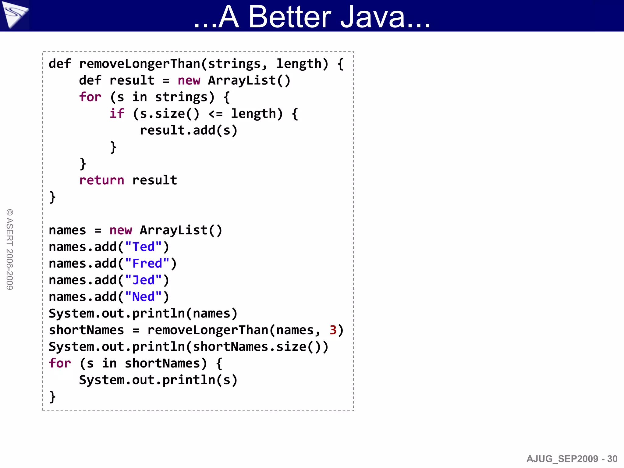 ...A Better Java...
                    def removeLongerThan(strings, length) {
                        def result = new ArrayList()
                        for (s in strings) {
                            if (s.size() <= length) {
                                result.add(s)
                            }
                        }
                        return result
                    }
© ASERT 2006-2009




                    names = new ArrayList()
                    names.add("Ted")
                    names.add("Fred")
                    names.add("Jed")
                    names.add("Ned")
                    System.out.println(names)
                    shortNames = removeLongerThan(names, 3)
                    System.out.println(shortNames.size())
                    for (s in shortNames) {
                        System.out.println(s)
                    }



                                                              AJUG_SEP2009 - 30
 