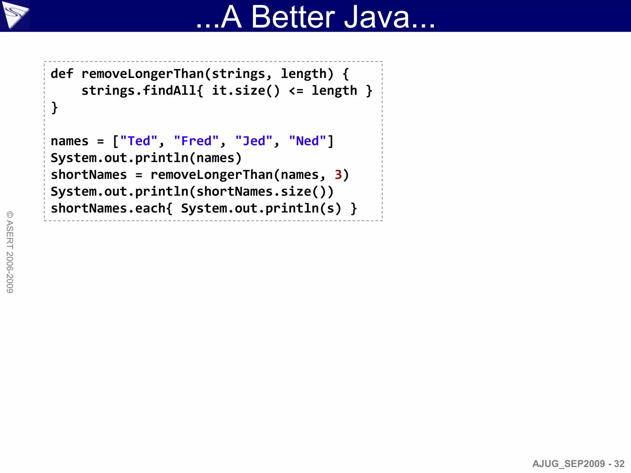 ...A Better Java...
                    def removeLongerThan(strings, length) {
                        strings.findAll{ it.size() <= length }
                    }

                    names = ["Ted", "Fred", "Jed", "Ned"]
                    System.out.println(names)
                    shortNames = removeLongerThan(names, 3)
                    System.out.println(shortNames.size())
                    shortNames.each{ System.out.println(s) }
© ASERT 2006-2009




                                                                 AJUG_SEP2009 - 32
 
