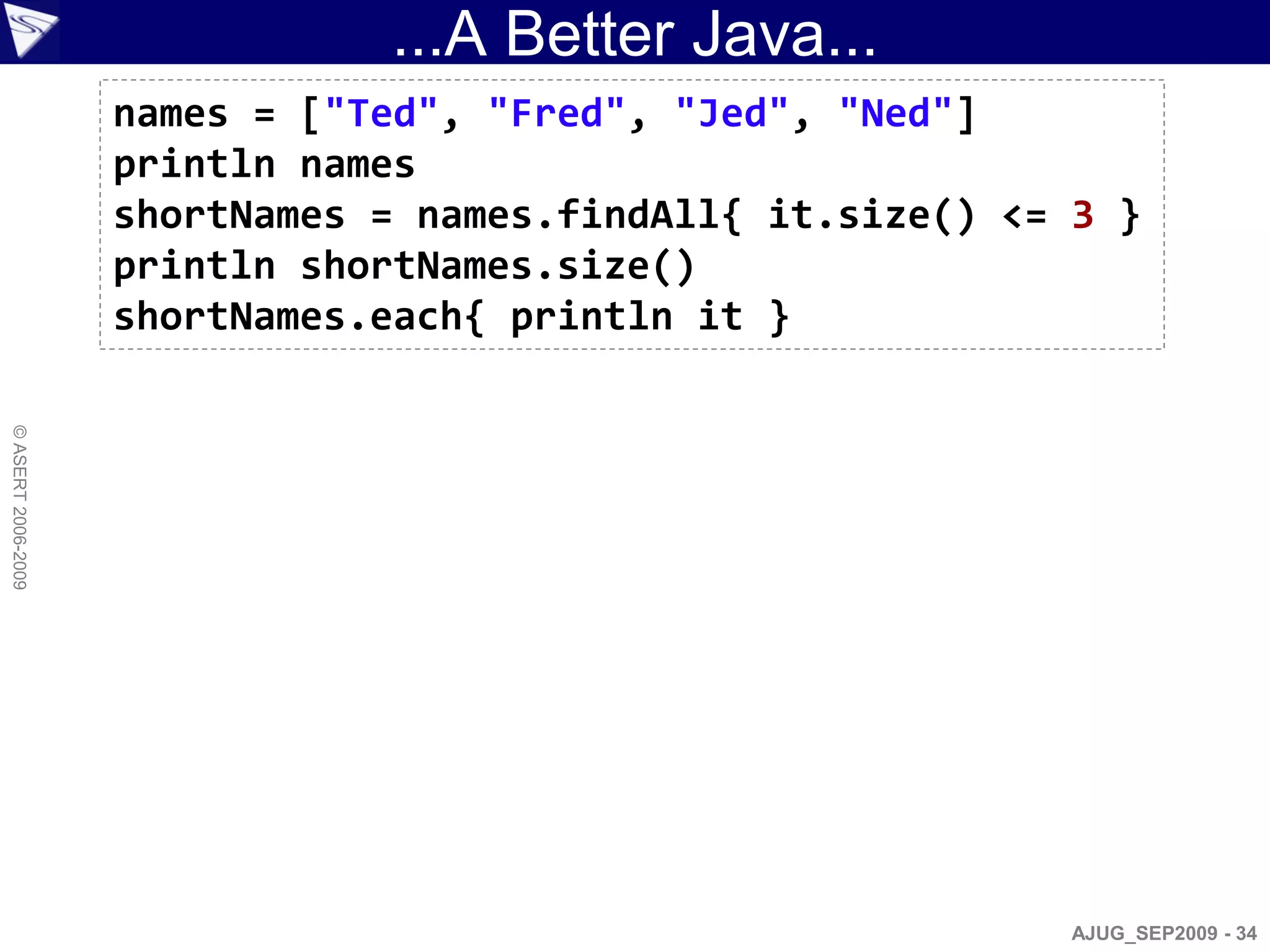 ...A Better Java...
                    names = ["Ted", "Fred", "Jed", "Ned"]
                    println names
                    shortNames = names.findAll{ it.size() <= 3 }
                    println shortNames.size()
                    shortNames.each{ println it }
© ASERT 2006-2009




                                                             AJUG_SEP2009 - 34
 