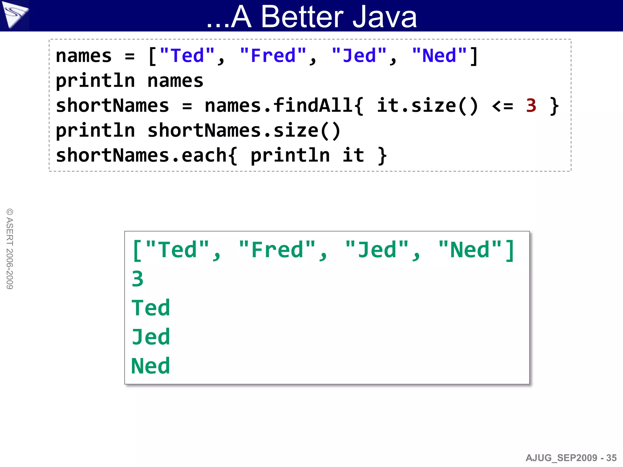 ...A Better Java
                    names = ["Ted", "Fred", "Jed", "Ned"]
                    println names
                    shortNames = names.findAll{ it.size() <= 3 }
                    println shortNames.size()
                    shortNames.each{ println it }
© ASERT 2006-2009




                          ["Ted", "Fred", "Jed", "Ned"]
                          3
                          Ted
                          Jed
                          Ned


                                                             AJUG_SEP2009 - 35
 