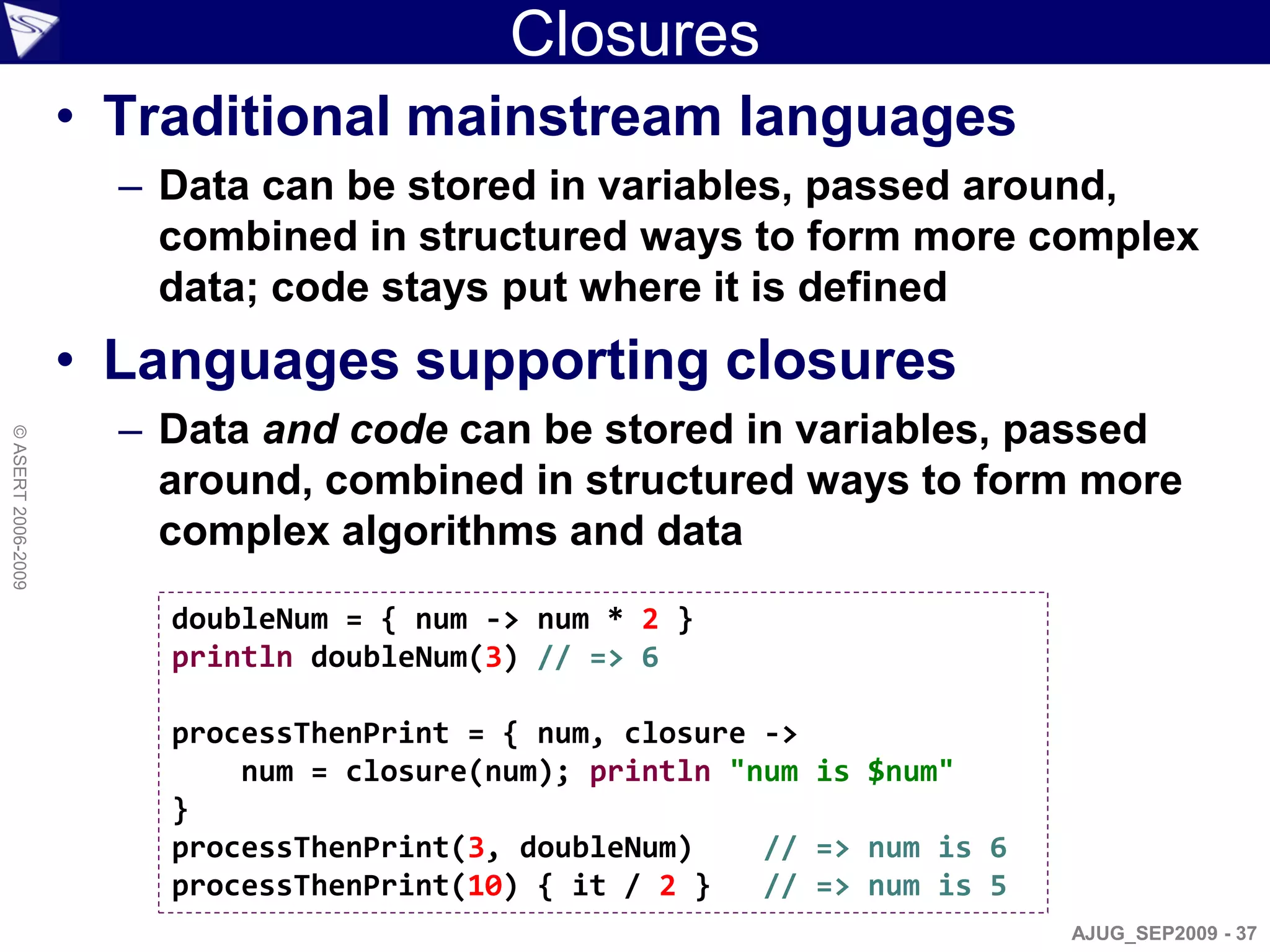 Closures
                    • Traditional mainstream languages
                      – Data can be stored in variables, passed around,
                        combined in structured ways to form more complex
                        data; code stays put where it is defined
                    • Languages supporting closures
                      – Data and code can be stored in variables, passed
© ASERT 2006-2009




                        around, combined in structured ways to form more
                        complex algorithms and data
                        doubleNum = { num -> num * 2 }
                        println doubleNum(3) // => 6

                        processThenPrint = { num, closure ->
                            num = closure(num); println "num is $num"
                        }
                        processThenPrint(3, doubleNum)    // => num is 6
                        processThenPrint(10) { it / 2 }   // => num is 5
                                                                           AJUG_SEP2009 - 37
 