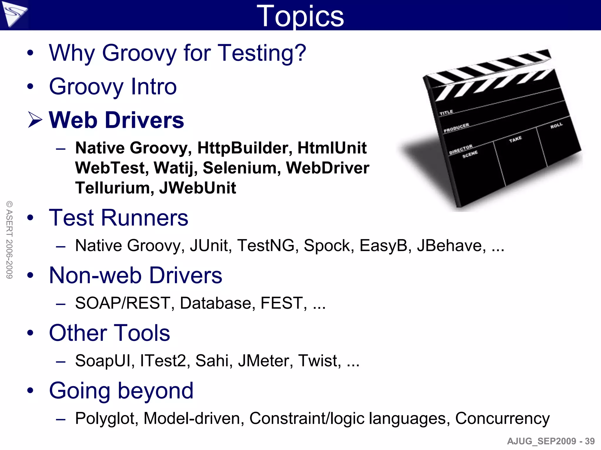 Topics
                    • Why Groovy for Testing?
                    • Groovy Intro
                     Web Drivers
                      – Native Groovy, HttpBuilder, HtmlUnit
                        WebTest, Watij, Selenium, WebDriver
                        Tellurium, JWebUnit
© ASERT 2006-2009




                    • Test Runners
                      – Native Groovy, JUnit, TestNG, Spock, EasyB, JBehave, ...
                    • Non-web Drivers
                      – SOAP/REST, Database, FEST, ...
                    • Other Tools
                      – SoapUI, ITest2, Sahi, JMeter, Twist, ...
                    • Going beyond
                      – Polyglot, Model-driven, Constraint/logic languages, Concurrency
                                                                                   AJUG_SEP2009 - 39
 