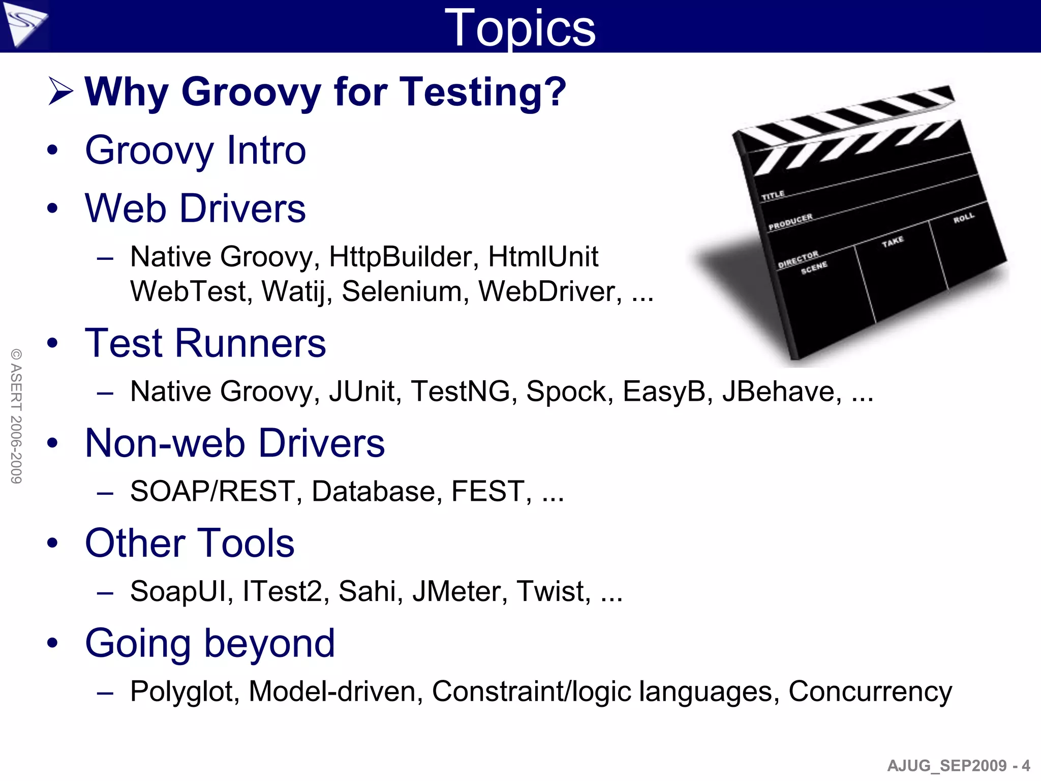 Topics
                     Why Groovy for Testing?
                    • Groovy Intro
                    • Web Drivers
                      – Native Groovy, HttpBuilder, HtmlUnit
                        WebTest, Watij, Selenium, WebDriver, ...
                    • Test Runners
© ASERT 2006-2009




                      – Native Groovy, JUnit, TestNG, Spock, EasyB, JBehave, ...
                    • Non-web Drivers
                      – SOAP/REST, Database, FEST, ...
                    • Other Tools
                      – SoapUI, ITest2, Sahi, JMeter, Twist, ...
                    • Going beyond
                      – Polyglot, Model-driven, Constraint/logic languages, Concurrency

                                                                                   AJUG_SEP2009 - 4
 