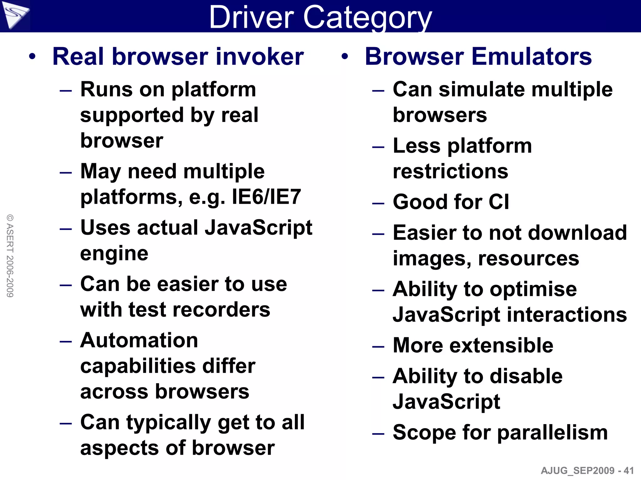 Driver Category
                    • Real browser invoker         • Browser Emulators
                      – Runs on platform             – Can simulate multiple
                        supported by real              browsers
                        browser                      – Less platform
                      – May need multiple              restrictions
                        platforms, e.g. IE6/IE7      – Good for CI
© ASERT 2006-2009




                      – Uses actual JavaScript       – Easier to not download
                        engine                         images, resources
                      – Can be easier to use         – Ability to optimise
                        with test recorders            JavaScript interactions
                      – Automation                   – More extensible
                        capabilities differ          – Ability to disable
                        across browsers                JavaScript
                      – Can typically get to all     – Scope for parallelism
                        aspects of browser
                                                                     AJUG_SEP2009 - 41
 