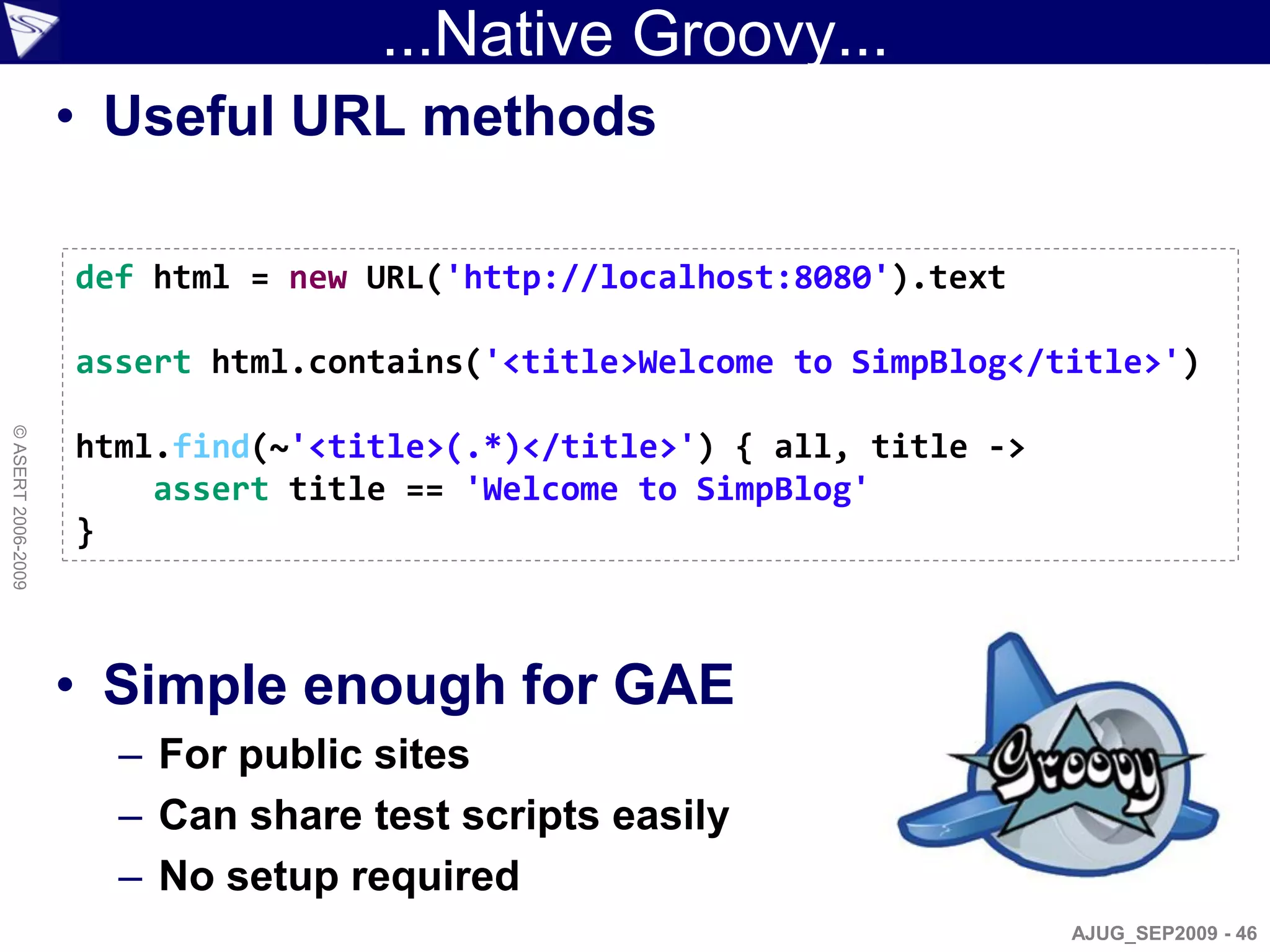 ...Native Groovy...
                    • Useful URL methods

                    def html = new URL('http://localhost:8080').text

                    assert html.contains('<title>Welcome to SimpBlog</title>')
© ASERT 2006-2009




                    html.find(~'<title>(.*)</title>') { all, title ->
                        assert title == 'Welcome to SimpBlog'
                    }



                    • Simple enough for GAE
                      – For public sites
                      – Can share test scripts easily
                      – No setup required
                                                                        AJUG_SEP2009 - 46
 