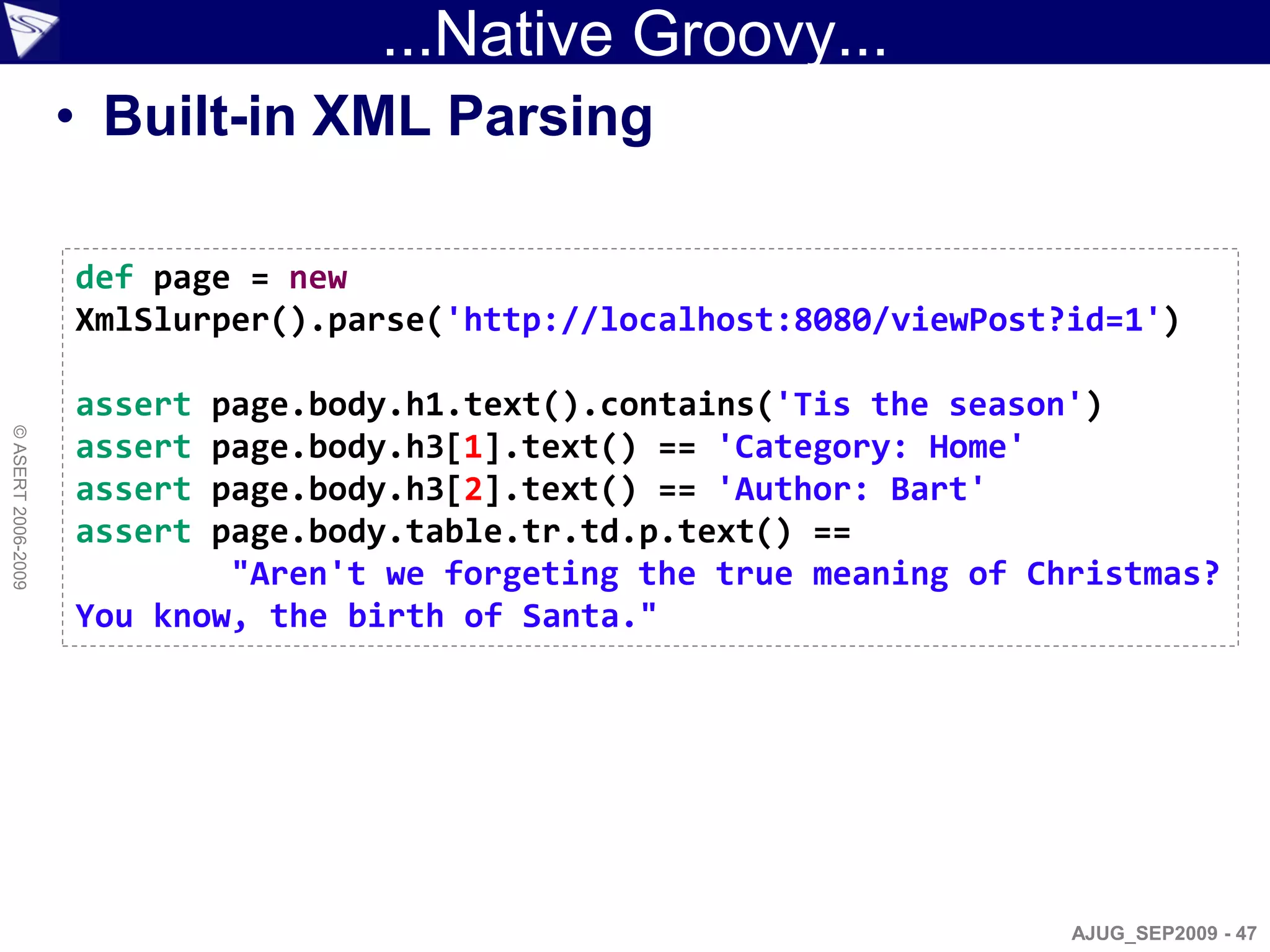 ...Native Groovy...
                    • Built-in XML Parsing

                    def page = new
                    XmlSlurper().parse('http://localhost:8080/viewPost?id=1')

                    assert page.body.h1.text().contains('Tis the season')
© ASERT 2006-2009




                    assert page.body.h3[1].text() == 'Category: Home'
                    assert page.body.h3[2].text() == 'Author: Bart'
                    assert page.body.table.tr.td.p.text() ==
                            "Aren't we forgeting the true meaning of Christmas?
                    You know, the birth of Santa."




                                                                       AJUG_SEP2009 - 47
 