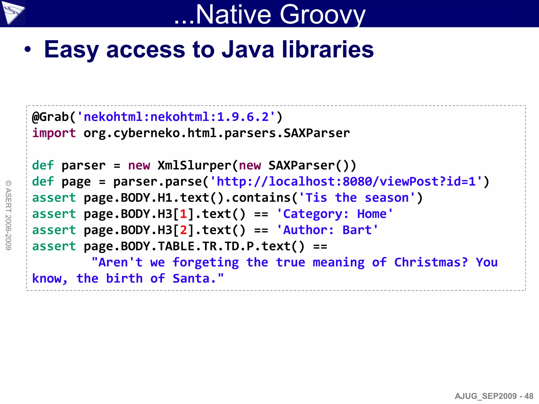 ...Native Groovy
                    • Easy access to Java libraries

                    @Grab('nekohtml:nekohtml:1.9.6.2')
                    import org.cyberneko.html.parsers.SAXParser

                    def parser = new XmlSlurper(new SAXParser())
                    def page = parser.parse('http://localhost:8080/viewPost?id=1')
© ASERT 2006-2009




                    assert page.BODY.H1.text().contains('Tis the season')
                    assert page.BODY.H3[1].text() == 'Category: Home'
                    assert page.BODY.H3[2].text() == 'Author: Bart'
                    assert page.BODY.TABLE.TR.TD.P.text() ==
                            "Aren't we forgeting the true meaning of Christmas? You
                    know, the birth of Santa."




                                                                             AJUG_SEP2009 - 48
 