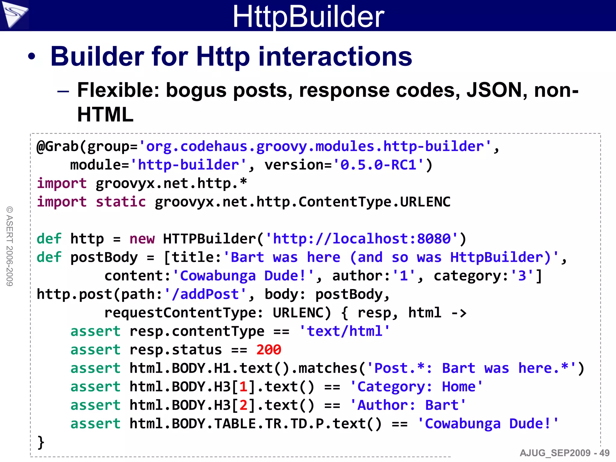 HttpBuilder
                    • Builder for Http interactions
                      – Flexible: bogus posts, response codes, JSON, non-
                        HTML
                    @Grab(group='org.codehaus.groovy.modules.http-builder',
                        module='http-builder', version='0.5.0-RC1')
                    import groovyx.net.http.*
                    import static groovyx.net.http.ContentType.URLENC
© ASERT 2006-2009




                    def http = new HTTPBuilder('http://localhost:8080')
                    def postBody = [title:'Bart was here (and so was HttpBuilder)',
                            content:'Cowabunga Dude!', author:'1', category:'3']
                    http.post(path:'/addPost', body: postBody,
                            requestContentType: URLENC) { resp, html ->
                        assert resp.contentType == 'text/html'
                        assert resp.status == 200
                        assert html.BODY.H1.text().matches('Post.*: Bart was here.*')
                        assert html.BODY.H3[1].text() == 'Category: Home'
                        assert html.BODY.H3[2].text() == 'Author: Bart'
                        assert html.BODY.TABLE.TR.TD.P.text() == 'Cowabunga Dude!'
                    }
                                                                              AJUG_SEP2009 - 49
 