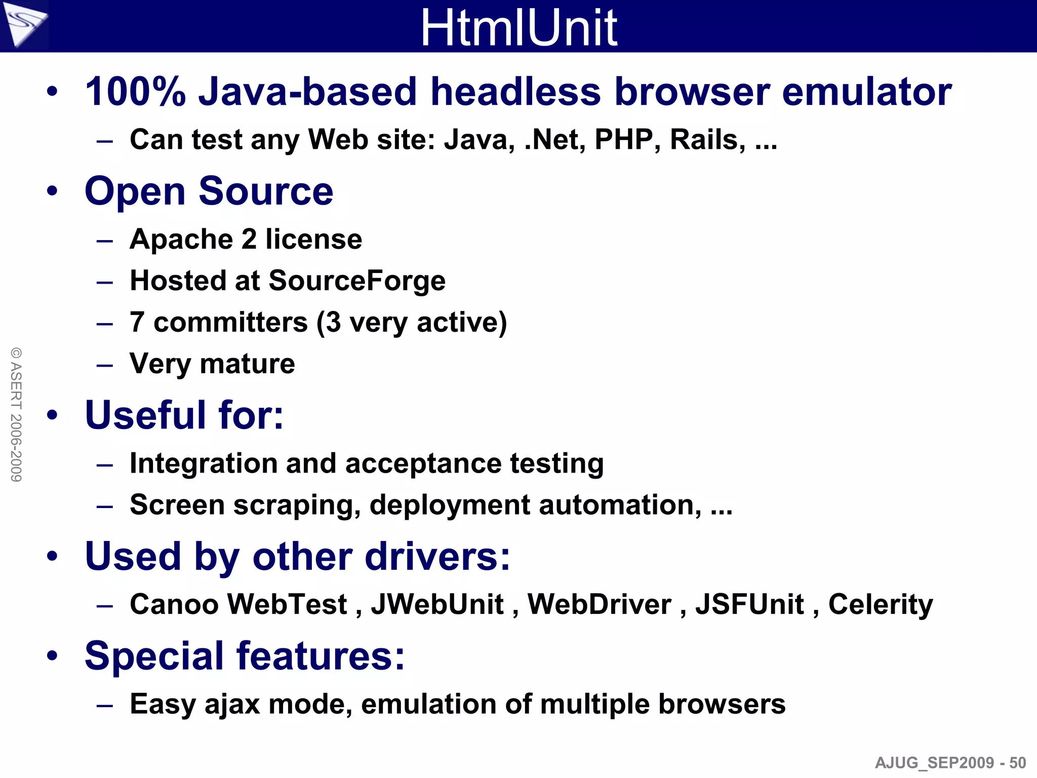 HtmlUnit
                    • 100% Java-based headless browser emulator
                      – Can test any Web site: Java, .Net, PHP, Rails, ...
                    • Open Source
                      –   Apache 2 license
                      –   Hosted at SourceForge
                      –   7 committers (3 very active)
                      –
© ASERT 2006-2009




                          Very mature
                    • Useful for:
                      – Integration and acceptance testing
                      – Screen scraping, deployment automation, ...
                    • Used by other drivers:
                      – Canoo WebTest , JWebUnit , WebDriver , JSFUnit , Celerity
                    • Special features:
                      – Easy ajax mode, emulation of multiple browsers
                                                                             AJUG_SEP2009 - 50
 