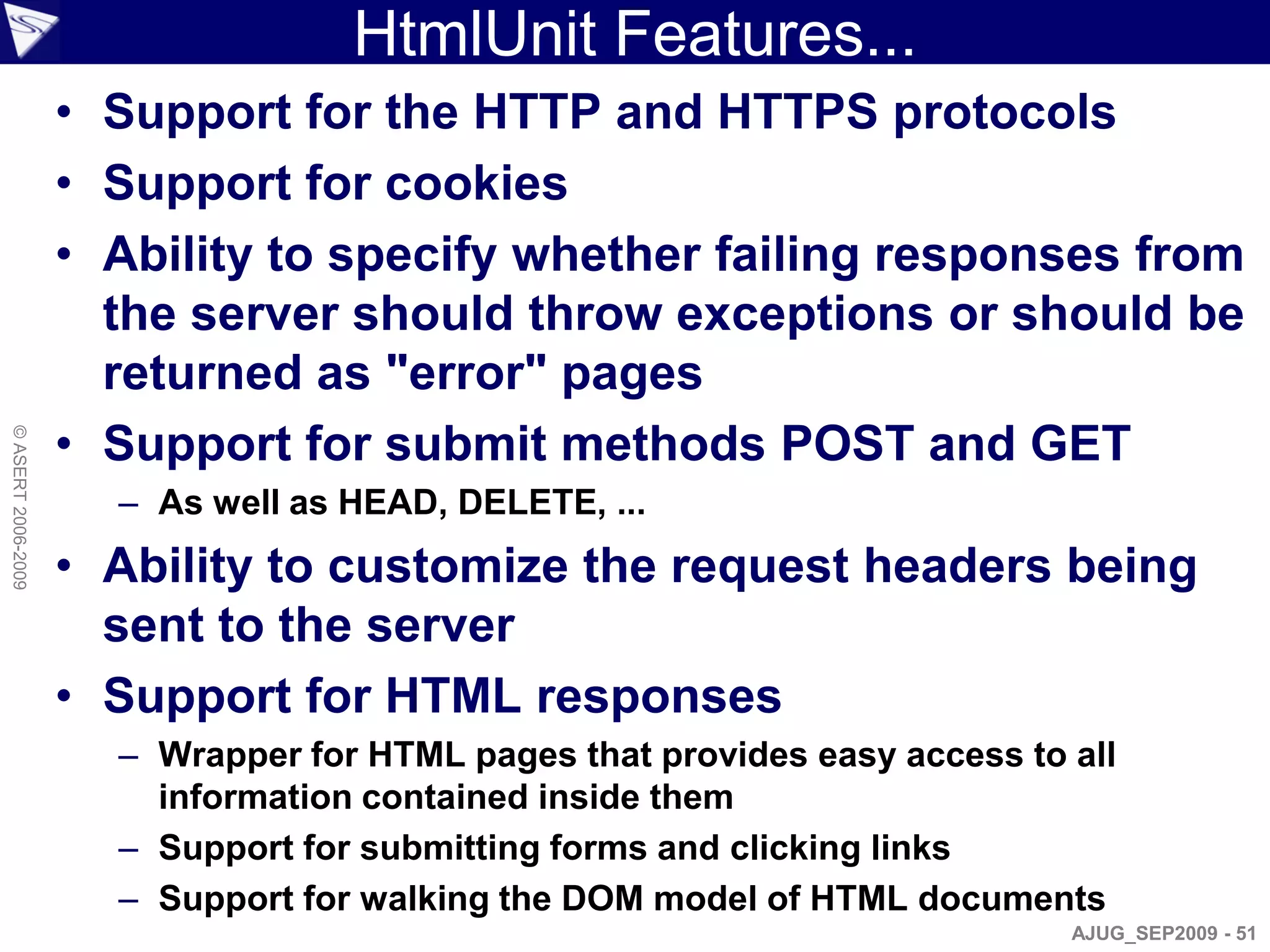 HtmlUnit Features...
                    • Support for the HTTP and HTTPS protocols
                    • Support for cookies
                    • Ability to specify whether failing responses from
                      the server should throw exceptions or should be
                      returned as "error" pages
                    • Support for submit methods POST and GET
© ASERT 2006-2009




                      – As well as HEAD, DELETE, ...
                    • Ability to customize the request headers being
                      sent to the server
                    • Support for HTML responses
                      – Wrapper for HTML pages that provides easy access to all
                        information contained inside them
                      – Support for submitting forms and clicking links
                      – Support for walking the DOM model of HTML documents
                                                                            AJUG_SEP2009 - 51
 