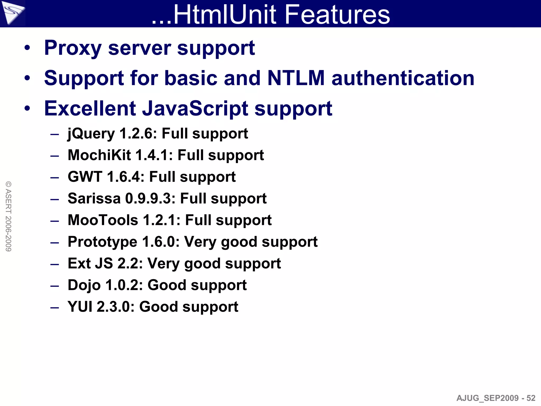 ...HtmlUnit Features
                    • Proxy server support
                    • Support for basic and NTLM authentication
                    • Excellent JavaScript support
                      –   jQuery 1.2.6: Full support
                      –   MochiKit 1.4.1: Full support
                      –   GWT 1.6.4: Full support
© ASERT 2006-2009




                      –   Sarissa 0.9.9.3: Full support
                      –   MooTools 1.2.1: Full support
                      –   Prototype 1.6.0: Very good support
                      –   Ext JS 2.2: Very good support
                      –   Dojo 1.0.2: Good support
                      –   YUI 2.3.0: Good support




                                                               AJUG_SEP2009 - 52
 