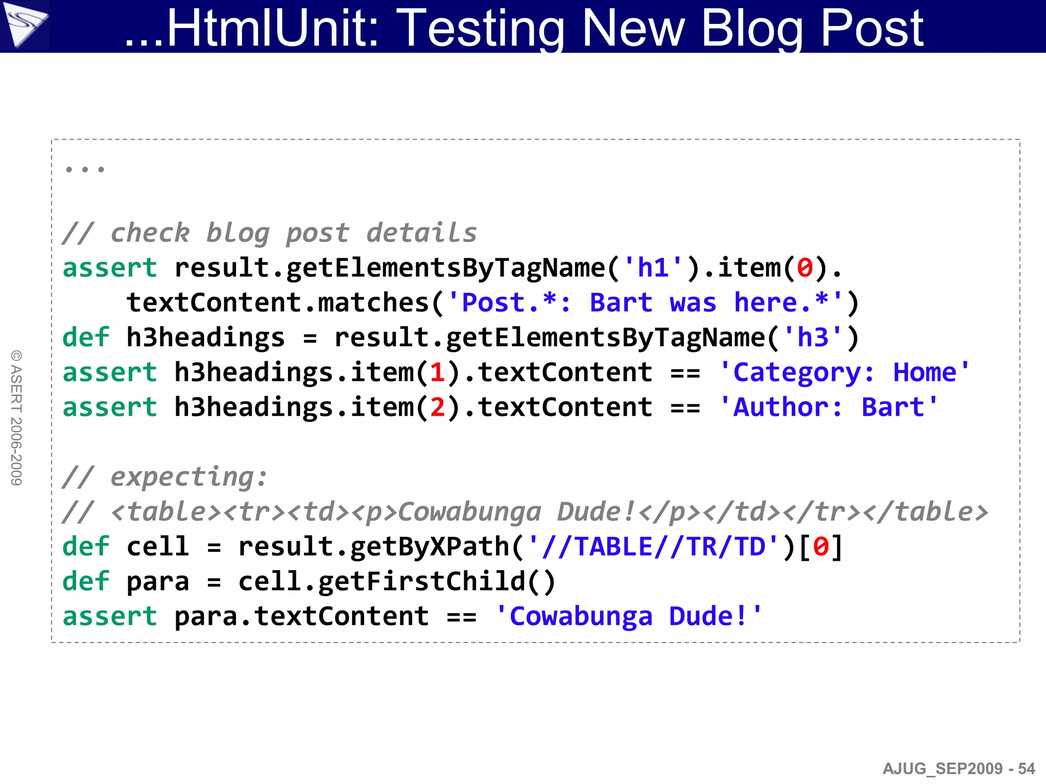 ...HtmlUnit: Testing New Blog Post

                    ...

                    // check blog post details
                    assert result.getElementsByTagName('h1').item(0).
                        textContent.matches('Post.*: Bart was here.*')
                    def h3headings = result.getElementsByTagName('h3')
© ASERT 2006-2009




                    assert h3headings.item(1).textContent == 'Category: Home'
                    assert h3headings.item(2).textContent == 'Author: Bart'

                    // expecting:
                    // <table><tr><td><p>Cowabunga Dude!</p></td></tr></table>
                    def cell = result.getByXPath('//TABLE//TR/TD')[0]
                    def para = cell.getFirstChild()
                    assert para.textContent == 'Cowabunga Dude!'




                                                                       AJUG_SEP2009 - 54
 